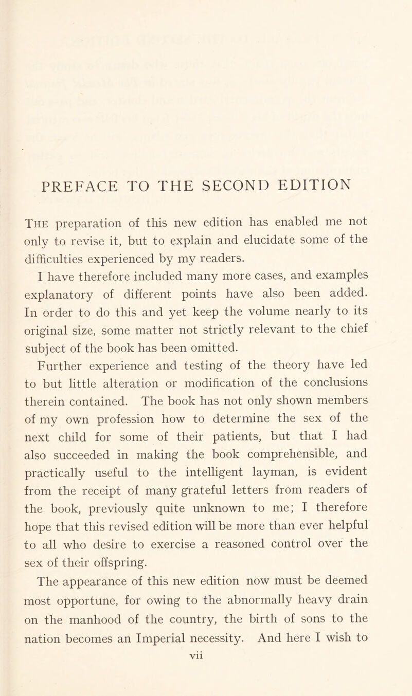 The preparation of this new edition has enabled me not only to revise it, but to explain and elucidate some of the difficulties experienced by my readers. I have therefore included many more cases, and examples explanatory of different points have also been added. In order to do this and yet keep the volume nearly to its original size, some matter not strictly relevant to the chief subject of the book has been omitted. Further experience and testing of the theory have led to but little alteration or modification of the conclusions therein contained. The book has not only shown members of my own profession how to determine the sex of the next child for some of their patients, but that I had also succeeded in making the book comprehensible, and practically useful to the intelligent layman, is evident from the receipt of many grateful letters from readers of the book, previously quite unknown to me; I therefore hope that this revised edition will be more than ever helpful to all who desire to exercise a reasoned control over the sex of their offspring. The appearance of this new edition now must be deemed most opportune, for owing to the abnormally heavy drain on the manhood of the country, the birth of sons to the nation becomes an Imperial necessity. And here I wish to Vll