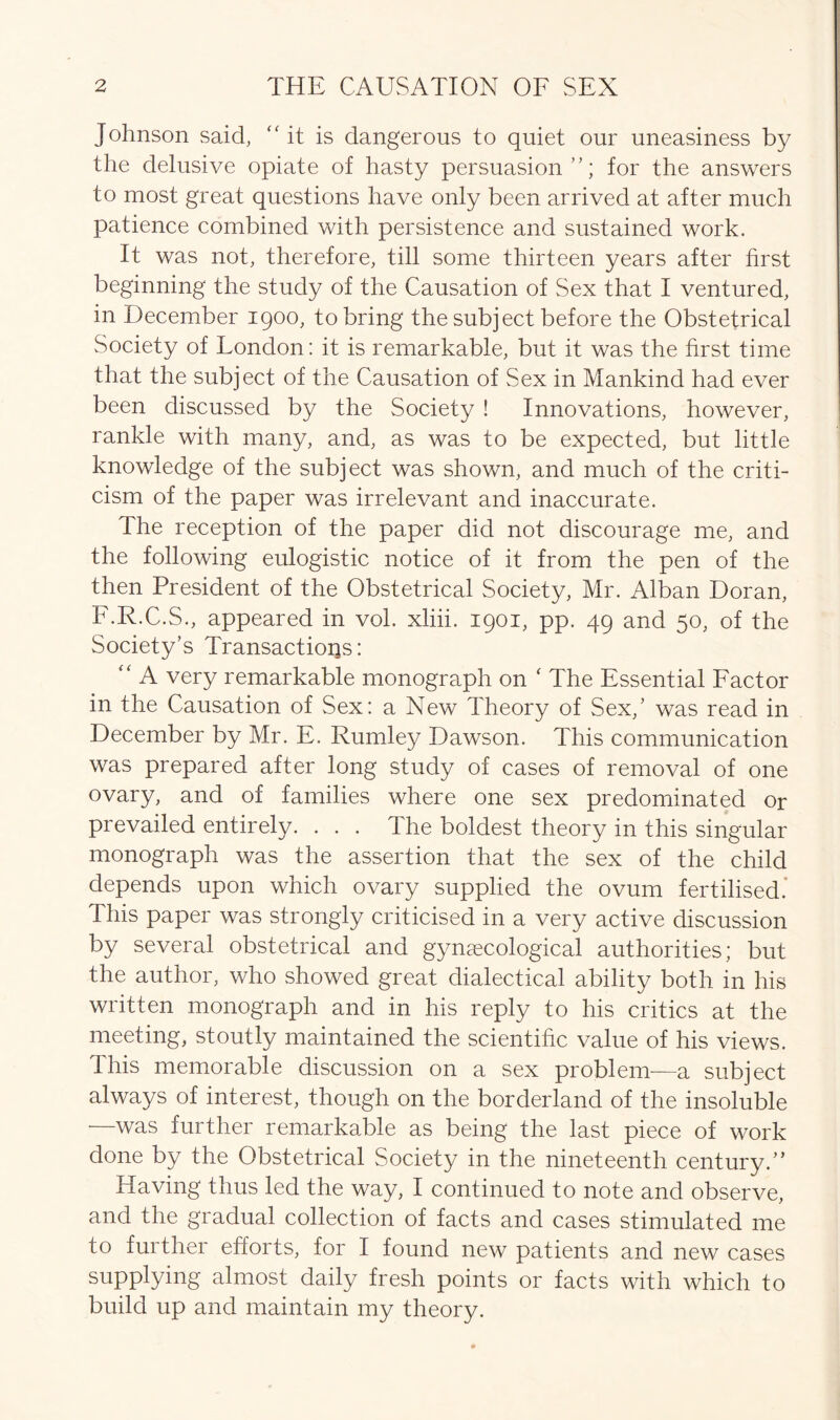 Johnson said, 'At is dangerous to quiet our uneasiness by the delusive opiate of hasty persuasion”; for the answers to most great questions have only been arrived at after much patience combined with persistence and sustained work. It was not, therefore, till some thirteen years after first beginning the study of the Causation of Sex that I ventured, in December 1900, to bring the subject before the Obstetrical Society of London: it is remarkable, but it was the first time that the subject of the Causation of Sex in Mankind had ever been discussed by the Society ! Innovations, however, rankle with many, and, as was to be expected, but little knowledge of the subject was shown, and much of the criti- cism of the paper was irrelevant and inaccurate. The reception of the paper did not discourage me, and the following eulogistic notice of it from the pen of the then President of the Obstetrical Society, Mr. Alban Doran, F.R.C.S., appeared in vol. xliii. 1901, pp. 49 and 50, of the Society’s Transactions: “ A very remarkable monograph on ‘ The Essential Factor in the Causation of Sex: a New Theory of Sex,’ was read in December by Mr. E. Rumle}^ Dawson. This communication was prepared after long study of cases of removal of one ovary, and of families where one sex predominated or prevailed entirely. . . . The boldest theory in this singular monograph was the assertion that the sex of the child depends upon which ovary supplied the ovum fertilised. This paper was strongly criticised in a very active discussion by several obstetrical and gynaecological authorities; but the author, who showed great dialectical ability both in his written monograph and in his reply to his critics at the meeting, stoutly maintained the scientific value of his views. This memorable discussion on a sex problem—a subject always of interest, though on the borderland of the insoluble —was further remarkable as being the last piece of work done by the Obstetrical Society in the nineteenth century.” Having thus led the way, I continued to note and observe, and the gradual collection of facts and cases stimulated me to further efforts, for I found new patients and new cases supplying almost daily fresh points or facts with which to build up and maintain my theory.