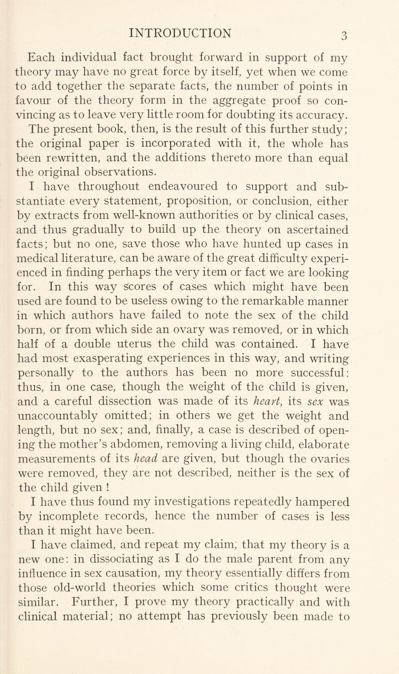 INTRODUCTION Each individual fact brought forward in support of my theory may have no great force by itself, yet when we come to add together the separate facts, the number of points in favour of the theory form in the aggregate proof so con- vincing as to leave very little room for doubting its accuracy. The present book, then, is the result of this further study; the original paper is incorporated with it, the whole has been rewritten, and the additions thereto more than equal the original observations. I have throughout endeavoured to support and sub- stantiate every statement, proposition, or conclusion, either by extracts from well-known authorities or by clinical cases, and thus gradually to build up the theory on ascertained facts; but no one, save those who have hunted up cases in medical literature, can be aware of the great difficulty experi- enced in finding perhaps the very item or fact we are looking for. In this way scores of cases which might have been used are found to be useless owing to the remarkable manner in which authors have failed to note the sex of the child born, or from which side an ovary was removed, or in which half of a double uterus the child was contained. I have had most exasperating experiences in this way, and writing personally to the authors has been no more successful: thus, in one case, though the weight of the child is given, and a careful dissection was made of its heart, its sex was unaccountably omitted; in others we get the weight and length, but no sex; and, finally, a case is described of open- ing the mother’s abdomen, removing a living child, elaborate measurements of its head are given, but though the ovaries were removed, they are not described, neither is the sex of the child given ! I have thus found my investigations repeatedly hampered by incomplete records, hence the number of cases is less than it might have been. I have claimed, and repeat my claim, that my theory is a new one: in dissociating as I do the male parent from any influence in sex causation, my theory essentially differs from those old-world theories which some critics thought were similar. Further, I prove my theory practically and with clinical material; no attempt has previously been made to