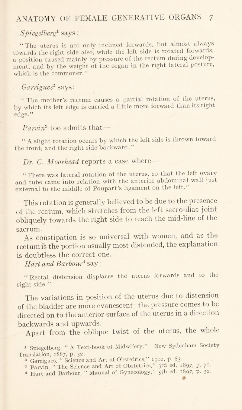 Spiegelberg1 says: “The uterus is not only inclined forwards, but almost always towards tlie right side also, while the left side is rotated forwards, a position caused mainly by pressure of the rectum during develop- ment, and by the weight of the organ in the right lateral posture, which is the commoner.” • Garrigues2 says: “ The mother’s rectum causes a partial rotation of the uteius, by which its left edge is carried a little more forward than its right edge.” Parvin3 too admits that—■ “ A slight rotation occurs by which the left side is thrown toward the front, and the right side backward.” Dr. C. Moorhead reports a case where— “ There was lateral rotation of the uterus, so that the left ovary and tube came into relation with the anterior abdominal wall just external to the middle of Poupart’s ligament on the left. This rotation is generally believed to be due to the presence of the rectum, which stretches from the left sacro-iliac joint obliquely towards the right side to reach the mid-line of the sacrum. As constipation is so universal with women, and as the rectum is the portion usually most distended, the explanation is doubtless the correct one. Hart and Barbour4 say: “ Rectal distension displaces the uterus forwards and to the right side.” The variations in position of the uterus due to distension of the bladder are more evanescent; the pressure conies to be directed on to the anterior surface of the uterus in a direction backwards and upwards. Apart from the oblique twist of the uterus, the whole 1 Spiegelberg, “ A Text-book of Midwifery.” New Sydenham Society Translation, 1887, p. 32. 2 Garrigues, “ Science and Art of Obstetrics,” 1902, p. 83. 3 Parvin,  The Science and Art of Obstetrics,” 3rd ed. 1897, p. 71. 4 Hart and Barbour, “ Manual of Gynecology, ’ 5^ e(^* J^97> P- 52, *
