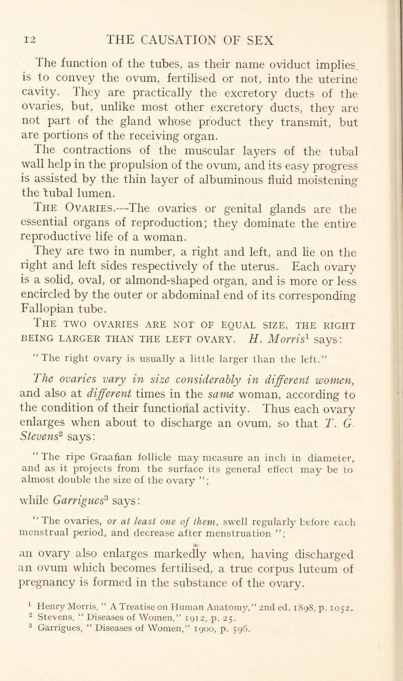 The function of the tubes, as their name oviduct implies, is to convey the ovum, fertilised or not, into the uterine cavity. They are practically the excretory ducts of the ovaries, but, unlike most other excretory ducts, they are not part of the gland whose product they transmit, but are portions of the receiving organ. The contractions of the muscular layers of the tubal wall help in the propulsion of the ovum, and its easy progress is assisted by the thin layer of albuminous fluid moistening the tubal lumen. The Ovaries.—The ovaries or genital glands are the essential organs of reproduction; they dominate the entire reproductive life of a woman. They are two in number, a right and left, and lie on the right and left sides respectively of the uterus. Each ovary is a solid, oval, or almond-shaped organ, and is more or less encircled by the outer or abdominal end of its corresponding Fallopian tube. The two ovaries are not of equal size, the right BEING LARGER THAN THE LEFT OVARY. H. Monis1 says! “ The right ovary is usually a little larger than the left.” The ovaries vary in size considerably in different women, and also at different times in the same woman, according to the condition of their functional activity. Thus each ovary enlarges when about to discharge an ovum, so that T. G. Stevens2 says: “ The ripe Graafian follicle may measure an inch in diameter, and as it projects from the surface its general effect may be to almost double the size of the ovary while Garrigues1 2 3 says: “ The ovaries, or at least one of them, swell regularly before each menstrual period, and decrease after menstruation Its an ovary also enlarges markedly when, having discharged an ovum which becomes fertilised, a true corpus luteum of pregnancy is formed in the substance of the ovary. 1 Henry Morris, “ A Treatise on Human Anatomy,” 2nd ed. 1898, p. 1052. 2 Stevens, “ Diseases of Women,” 1912, p. 25. 3 Garrigues, “ Diseases of Women,” 1900, p. 596.