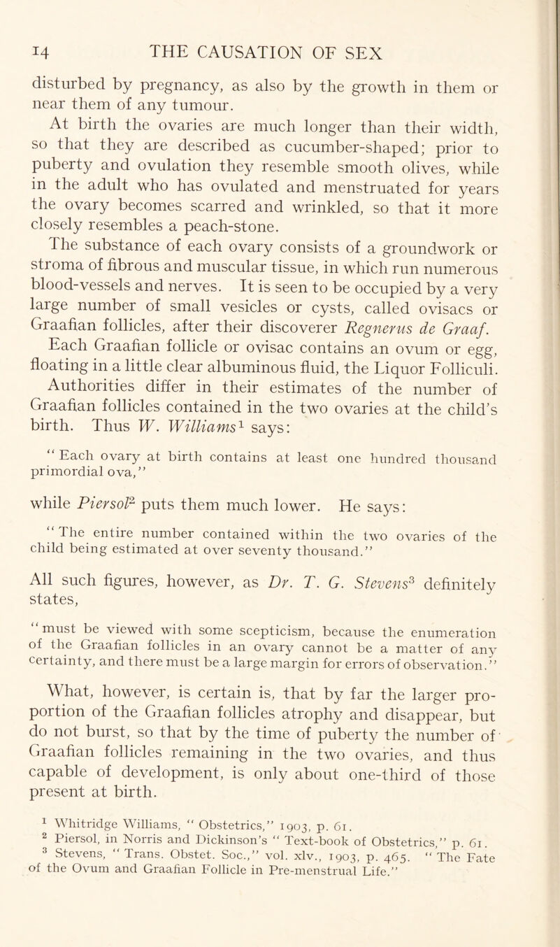 disturbed by pregnancy, as also by the growth in them or near them of any tumour. At birth the ovaries are much longer than their width, so that they are described as cucumber-shaped; prior to puberty and ovulation they resemble smooth olives, while in the adult who has ovulated and menstruated for years the ovary becomes scarred and wrinkled, so that it more closely resembles a peach-stone. The substance of each ovary consists of a groundwork or stroma of fibrous and muscular tissue, in which run numerous blood-vessels and nerves. It is seen to be occupied by a very large number of small vesicles or cysts, called ovisacs or Graafian follicles, after their discoverer Regnerus de Graaf. Each Graafian follicle or ovisac contains an ovum or egg, floating in a little clear albuminous fluid, the Liquor Folliculi. Authorities differ in their estimates of the number of Graafian follicles contained in the two ovaries at the child’s birth. Thus W. Williams1 says: “ Each ovary at birth contains at least one hundred thousand primordial ova/’ while Pier sol2 puts them much lower. He says: “ The entire number contained within the two ovaries of the child being estimated at over seventy thousand.” All such figures, however, as Dr. T. G. Stevens3 definitely states, must be viewed with some scepticism, because the enumeration of the Graafian follicles in an ovary cannot be a matter of any certainty, and there must be a large margin for errors of observation.” What, however, is certain is, that by far the larger pro- portion of the Graafian follicles atrophy and disappear, but do not burst, so that by the time of puberty the number of Graafian follicles remaining in the two ovaries, and thus capable of development, is only about one-third of those present at birth. 1 Whitridge Williams,  Obstetrics,” 1903, p. 61. 2 Piersol, in Norris and Dickinson’s “ Text-book of Obstetrics,” p. 61. 3 Stevens, Trans. Obstet. Soc.,” vol. xlv., 1903, p. 465. The Fate of the Ovum and Graafian Follicle in Pre-menstrual Life.”