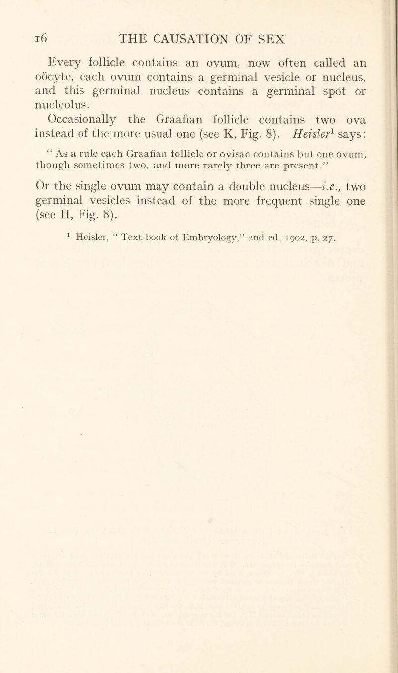 Every follicle contains an ovum, now often called an oocyte, each ovum contains a germinal vesicle or nucleus, and this germinal nucleus contains a germinal spot or nucleolus. Occasionally the Graafian follicle contains two ova instead of the more usual one (see K, Fig. 8). Heisler1 says: “ As a rule each Graafian follicle or ovisac contains but one ovum, though sometimes two, and more rarely three are present.” Or the single ovum may contain a double nucleus—i.e., two germinal vesicles instead of the more frequent single one (see H, Fig. 8). 1 Heisler, “ Text-book of Embryology,” 2nd ed. 1902, p. 27.