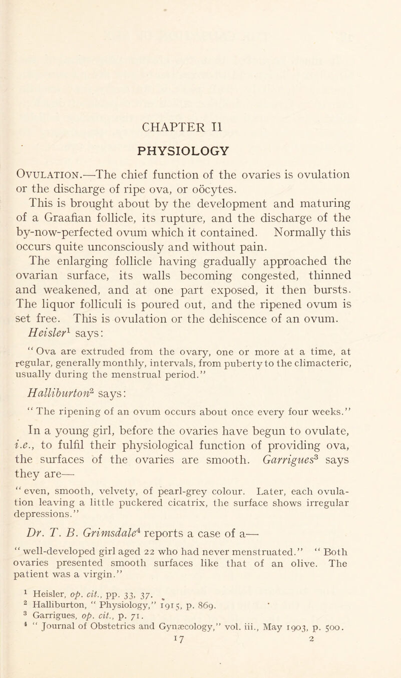 CHAPTER II PHYSIOLOGY Ovulation.—The chief function of the ovaries is ovulation or the discharge of ripe ova, or oocytes. This is brought about by the development and maturing of a Graafian follicle, its rupture, and the discharge of the by-now-perfected ovum which it contained. Normally this occurs quite unconsciously and without pain. The enlarging follicle having gradually approached the ovarian surface, its walls becoming congested, thinned and weakened, and at one part exposed, it then bursts. The liquor folliculi is poured out, and the ripened ovum is set free. This is ovulation or the dehiscence of an ovum. Heisler1 says: “ Ova are extruded from the ovary, one or more at a time, at regular, generally monthly, intervals, from puberty to the climacteric, usually during the menstrual period.” Halliburton2 3 says: “ The ripening of an ovum occurs about once every four weeks.” In a young girl, before the ovaries have begun to ovulate, i.e., to fulfil their physiological function of providing ova, the surfaces of the ovaries are smooth. Garrigues3 says they are— “ even, smooth, velvety, of pearl-grey colour. Later, each ovula- tion leaving a little puckered cicatrix, the surface shows irregular depressions.” Dr. T. B. Grimsdale4 reports a case of a—• “ well-developed girl aged 22 who had never menstruated.” “ Both ovaries presented smooth surfaces like that of an olive. The patient was a virgin.” 1 Heisler, op. cit., pp. 33, 37. % 2 Halliburton, “ Physiology,” 1915, p. 869. 3 Garrigues, op. cit., p. 71. 4 “ Journal of Obstetrics and Gynaecology,” vol. iii., May 1903, p. 500.