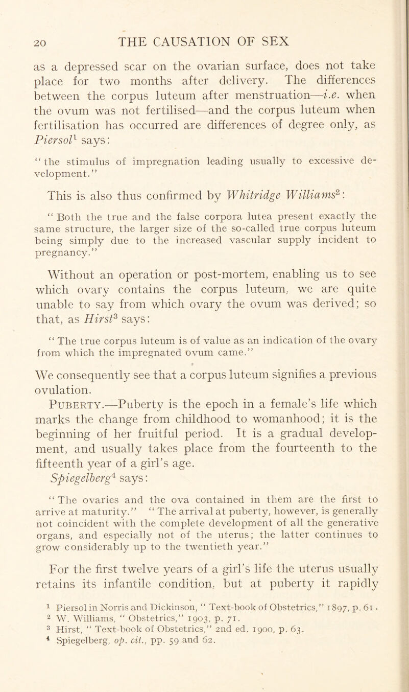 as a depressed scar on the ovarian surface, does not take place for two months after delivery. The differences between the corpus luteum after menstruation—i.e. when the ovum was not fertilised—and the corpus luteum when fertilisation has occurred are differences of degree only, as Pier sol1 says: “ the stimulus of impregnation leading usually to excessive de- velopment.” This is also thus confirmed by Whitridge Williams2: “ Both the true and the false corpora lutea present exactly the same structure, the larger size of the so-called true corpus luteum being simply due to the increased vascular supply incident to pregnancy.” Without an operation or post-mortem, enabling us to see which ovary contains the corpus luteum, we are quite unable to say from which ovary the ovum was derived; so that, as Hirst3 4 says: “ The true corpus luteum is of value as an indication of the ovary from which the impregnated ovum came.” We consequently see that a corpus luteum signifies a previous ovulation. Puberty.—Puberty is the epoch in a female’s life which marks the change from childhood to womanhood; it is the beginning of her fruitful period. It is a gradual develop- ment, and usually takes place from the fourteenth to the fifteenth year of a girl’s age. Spiegelberg41 says: “ The ovaries and the ova contained in them are the first to arrive at maturity.” “ The arrival at puberty, however, is generally not coincident with the complete development of all the generative organs, and especially not of the uterus; the latter continues to grow considerably up to the twentieth year.” For the first twelve years of a girl’s life the uterus usually retains its infantile condition, but at puberty it rapidly 1 Piersolin Norris and Dickinson, “ Text-book of Obstetrics,” 1897, P- 61 • 2 W. Williams,  Obstetrics,” 1903, p. 71. 3 Hirst, ” Text-book of Obstetrics,” 2nd ed. 1900, p. 63. 4 Spiegelberg, op. cit., pp. 59 and 62.