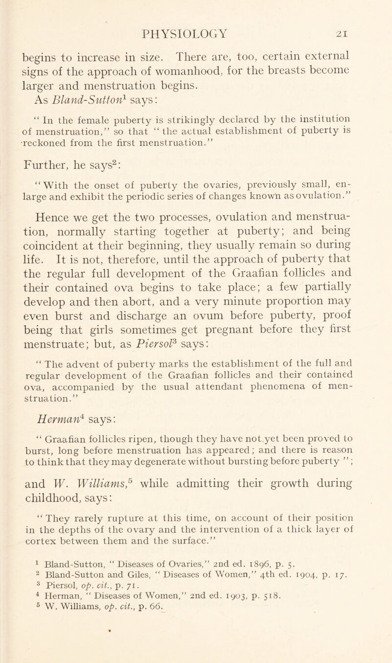 begins to increase in size. There are, too, certain external signs of the approach of womanhood, for the breasts become larger and menstruation begins. As Bland-Sutton1 says: “ In the female puberty is strikingly declared by the institution of menstruation,” so that “ the actual establishment of puberty is •reckoned from the first menstruation.” Further, he says2: “With the onset of puberty the ovaries, previously small, en- large and exhibit the periodic series of changes known as ovulation.” Hence we get the two processes, ovulation and menstrua- tion, normally starting together at puberty; and being coincident at their beginning, they usually remain so during life. It is not, therefore, until the approach of puberty that the regular full development of the Graafian follicles and their contained ova begins to take place; a few partially develop and then abort, and a very minute proportion may even burst and discharge an ovum before puberty, proof being that girls sometimes get pregnant before they first menstruate; but, as Piersol3 4 says: “ The advent of puberty marks the establishment of the full and regular development of the Graafian follicles and their contained ova, accompanied by the usual attendant phenomena of men- struation.” Herman4 says: “ Graafian follicles ripen, though they have not yet been proved to burst, long before menstruation has appeared; and there is reason to think that they may degenerate without bursting before puberty ”; and W. Williams,5 while admitting their growth during childhood, says: “ They rarely rupture at this time, on account of their position in the depths of the ovary and the intervention of a thick layer of cortex between them and the surface.” 1 Bland-Sutton, “ Diseases of Ovaries,” 2nd ed. 1896, p. 5. 2 Bland-Sutton and Giles, “ Diseases of Women,” 4th ed. 1904, p. 17. 3 Piersol, op. cit., p. 71. 4 Herman, “ Diseases of Women,” 2nd ed. 1903, p. 518. 5 W. Williams, op. cit., p. 66.