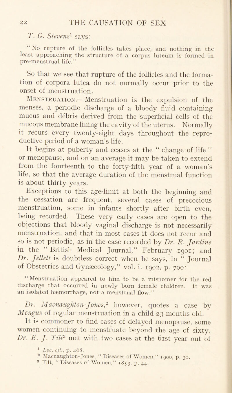 T. G. Stevens1 says: “ No rupture of the follicles takes place, and nothing in the least approaching the structure of a corpus luteum is formed in pre-menstrual life.” So that we see that rupture of the follicles and the forma- tion of corpora lutea do not normally occur prior to the onset of menstruation. Menstruation.—Menstruation is the expulsion of the menses, a periodic discharge of a bloody fluid containing mucus and debris derived from the superficial cells of the mucous membrane lining the cavity of the uterus. Normally it recurs every twenty-eight days throughout the repro- ductive period of a woman’s life. It begins at puberty and ceases at the “ change of life ” or menopause, and on an average it may be taken to extend from the fourteenth to the forty-fifth year of a woman’s life, so that the average duration of the menstrual function is about thirty years. Exceptions to this age-limit at both the beginning and the cessation are frequent, several cases of precocious menstruation, some in infants shortly after birth even, being recorded. These very early cases are open to the objections that bloody vaginal discharge is not necessarily menstruation, and that in most cases it does not recur and so is not periodic, as in the case recorded by Dr. R. Jar dine in the “ British Medical Journal,” February 1901; and Dr. Jellett is doubtless correct when he says, in “ Journal of Obstetrics and Gynaecology,” vol. i. 1902, p. 700: “Menstruation appeared to him to be a misnomer for the red discharge that occurred in newly born female children. It was an isolated haemorrhage, not a menstrual flow.” Dr. Macnaughton-J ones2 however, quotes a case by Mengus of regular menstruation in a child 23 months old. It is commoner to find cases of delayed menopause, some women continuing to menstruate beyond the age of sixty. Dr. E. J. Tilt2, met with two cases at the 61st year out of 1 Loc. cit., p. 468. 2 Macnaughton-Jones, “ Diseases of Women/’ 1900, p. 30. 3 Tilt, “ Diseases of Women,” 1853, p. 44.