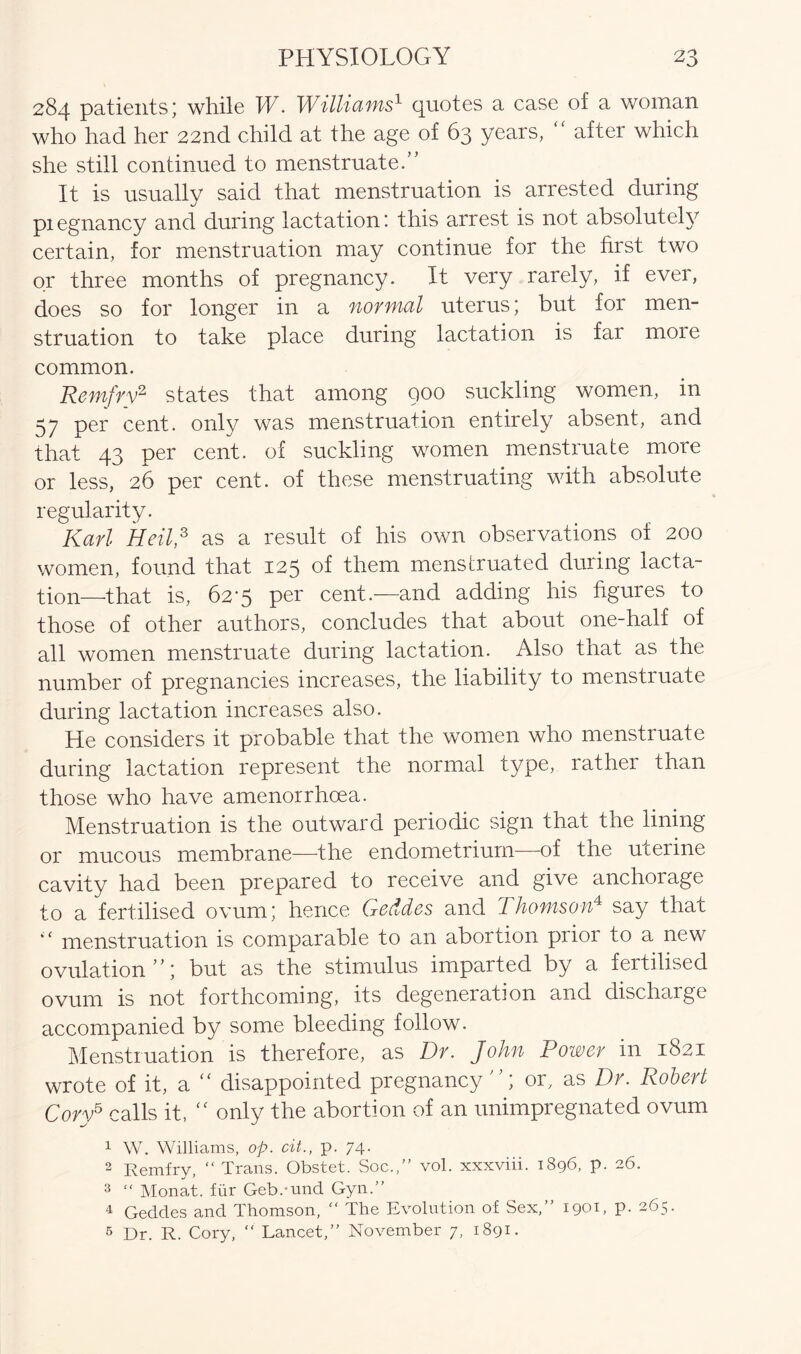 284 patients; while W. Williams1 quotes a case of a woman who had her 22nd child at the age of 63 years, after which she still continued to menstruate.” It is usually said that menstruation is arrested during piegnancy and during lactation! this arrest is not absolutely certain, for menstruation may continue for the first two or three months of pregnancy. It very rarely, if ever, does so for longer in a normal uterus; but for men- struation to take place during lactation is far more common. Remfry2 states that among 900 suckling women, in 57 per cent, only was menstruation entirely absent, and that 43 per cent, of suckling women menstruate more or less, 26 per cent, of these menstruating with absolute regularity. Karl Heil,3 as a result of his own observations of 200 women, found that 125 of them menstruated during lacta- tion—that is, 62-5 per cent.—and adding his figures to those of other authors, concludes that about one-half of all women menstruate during lactation. Also that as the number of pregnancies increases, the liability to menstiuate during lactation increases also. He considers it probable that the women who menstruate during lactation represent the normal type, rather than those who have amenorrhcea. Menstruation is the outward periodic sign that the lining or mucous membrane—the endometrium—of the uterine cavity had been prepared to receive and give anchorage to a fertilised ovum; hence Geddes and Thomson'4 say that “ menstruation is comparable to an abortion prior to a new ovulation”; but as the stimulus imparted by a fertilised ovum is not forthcoming, its degeneration and discharge accompanied by some bleeding follow. Menstruation is therefore, as Dr. John Power in 1821 wrote of it, a “ disappointed pregnancy or, as Dr. Robert Cory5 calls it, “ only the abortion of an unimpregnated ovum 1 W. Williams, op. cit., p. 74. 2 Remfry, “ Trans. Obstet. Soc.,” vol. xxxviii. 1896, p. 26. 3 “ Monat. fur Geb.-und Gyn.” 4 Geddes and Thomson, “ The Evolution of Sex,” 1901, p. 265. 5 Dr. R. Cory, “ Lancet,” November 7, 1891.