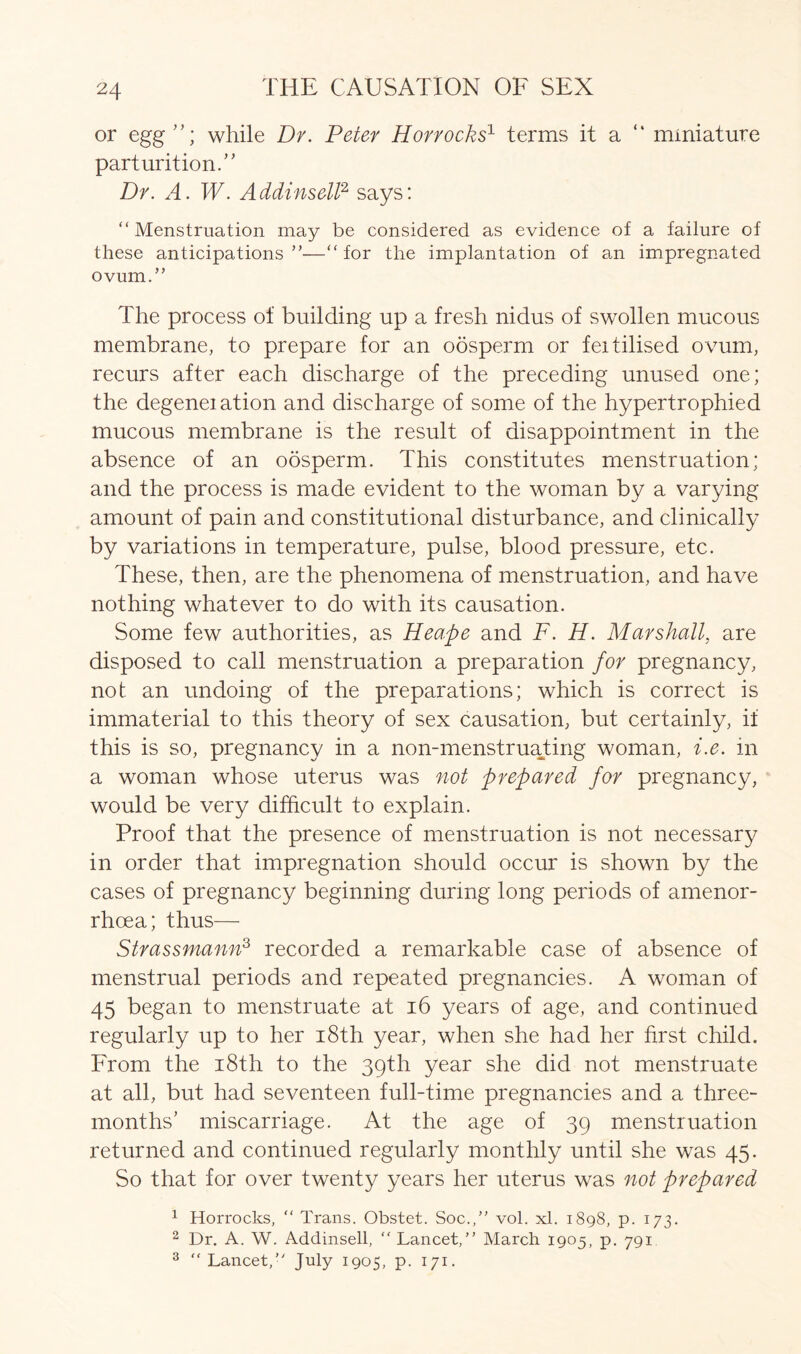 or egg”; while Dr. Peter Horrocks1 terms it a miniature parturition.” Dr. A. W. Addinsell2 says: “Menstruation may be considered as evidence of a failure of these anticipations”—“for the implantation of an impregnated ovum.” The process of building up a fresh nidus of swollen mucous membrane, to prepare for an oosperm or feitilised ovum, recurs after each discharge of the preceding unused one; the degeneiation and discharge of some of the hypertrophied mucous membrane is the result of disappointment in the absence of an oosperm. This constitutes menstruation; and the process is made evident to the woman by a varying amount of pain and constitutional disturbance, and clinically by variations in temperature, pulse, blood pressure, etc. These, then, are the phenomena of menstruation, and have nothing whatever to do with its causation. Some few authorities, as Heape and F. H. Marshall, are disposed to call menstruation a preparation for pregnancy, not an undoing of the preparations; which is correct is immaterial to this theory of sex causation, but certainly, if this is so, pregnancy in a non-menstruating woman, i.e. in a woman whose uterus was not prepared for pregnancy, would be very difficult to explain. Proof that the presence of menstruation is not necessary in order that impregnation should occur is shown by the cases of pregnancy beginning during long periods of amenor- rhcea; thus— Strassmann3 recorded a remarkable case of absence of menstrual periods and repeated pregnancies. A woman of 45 began to menstruate at 16 years of age, and continued regularly up to her i8th year, when she had her first child. From the i8th to the 39th year she did not menstruate at all, but had seventeen full-time pregnancies and a three- months’ miscarriage. At the age of 39 menstruation returned and continued regularly monthly until she was 45. So that for over twenty years her uterus was not prepared 1 Horrocks, “ Trans. Obstet. Soc.,” vol. xl. 1898, p. 173. 2 Dr. A. W. Addinsell, “ Lancet,” March 1905, p. 791 3  Lancet,” July 1905, p. 171.