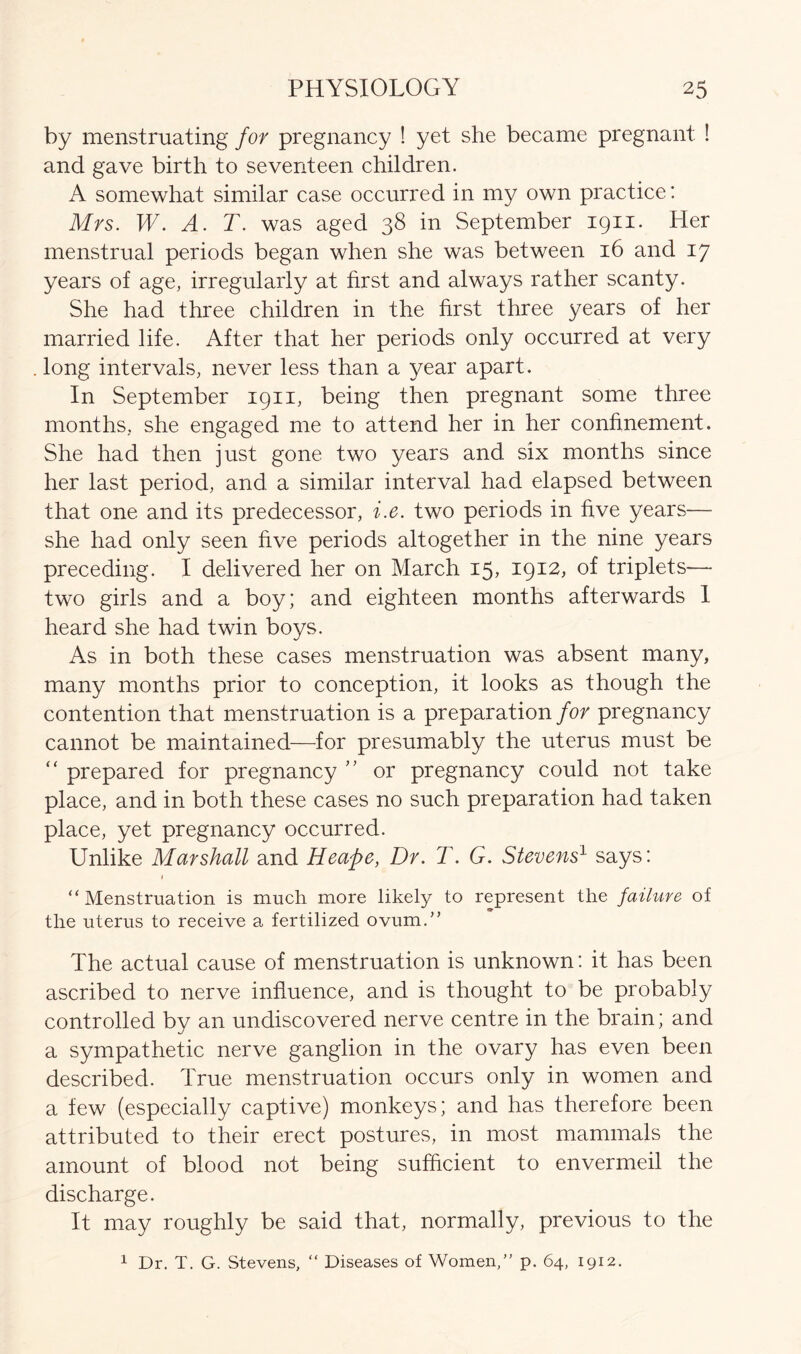 by menstruating for pregnancy ! yet she became pregnant ! and gave birth to seventeen children. A somewhat similar case occurred in my own practice: Mrs. W. A. T. was aged 38 in September 1911. Her menstrual periods began when she was between 16 and 17 years of age, irregularly at first and always rather scanty. She had three children in the first three years of her married life. After that her periods only occurred at very long intervals, never less than a 3/ear apart. In September 1911, being then pregnant some three months, she engaged me to attend her in her confinement. She had then just gone two years and six months since her last period, and a similar interval had elapsed between that one and its predecessor, i.e. two periods in five years— she had only seen five periods altogether in the nine years preceding. I delivered her on March 15, 1912, of triplets— two girls and a boy; and eighteen months afterwards 1 heard she had twin boys. As in both these cases menstruation was absent many, many months prior to conception, it looks as though the contention that menstruation is a preparation for pregnancy cannot be maintained—for presumably the uterus must be “ prepared for pregnancy ” or pregnancy could not take place, and in both these cases no such preparation had taken place, yet pregnancy occurred. Unlike Marshall and Heape, Dr. T. G. Stevens1 says: 1 ‘‘Menstruation is much more likely to represent the failure of the uterus to receive a fertilized ovum.” The actual cause of menstruation is unknown: it has been ascribed to nerve influence, and is thought to be probably controlled by an undiscovered nerve centre in the brain; and a sympathetic nerve ganglion in the ovary has even been described. True menstruation occurs only in women and a few (especially captive) monkeys; and has therefore been attributed to their erect postures, in most mammals the amount of blood not being sufficient to envermeil the discharge. It may roughly be said that, normally, previous to the 1 Dr. T. G. Stevens, “ Diseases of Women,” p. 64, 1912.