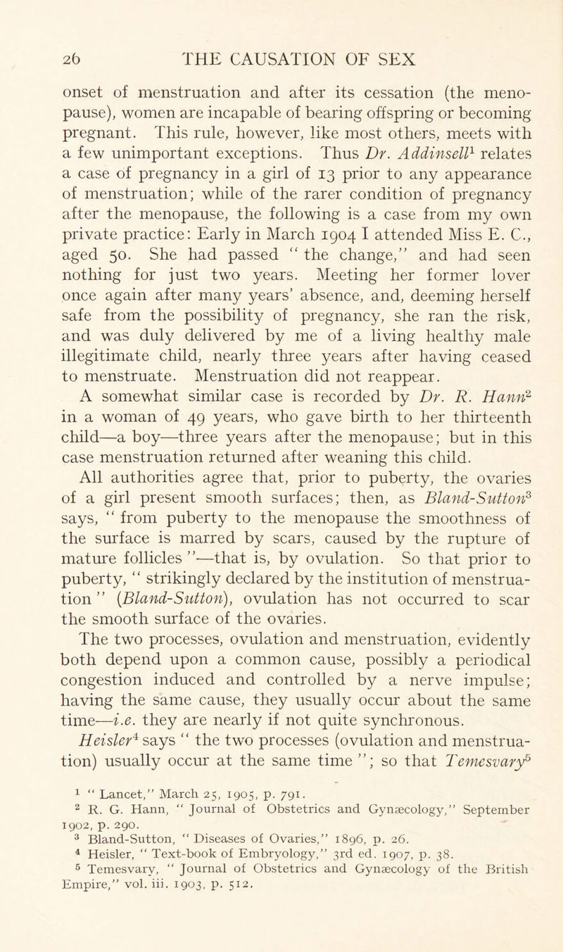 onset of menstruation and after its cessation (the meno- pause), women are incapable of bearing offspring or becoming pregnant. This rule, however, like most others, meets with a few unimportant exceptions. Thus Dr. Addinsell1 relates a case of pregnancy in a girl of 13 prior to any appearance of menstruation; while of the rarer condition of pregnancy after the menopause, the following is a case from my own private practice: Early in March 1904 I attended Miss E. C., aged 50. She had passed “ the change/' and had seen nothing for just two years. Meeting her former lover once again after many years’ absence, and, deeming herself safe from the possibility of pregnancy, she ran the risk, and was duly delivered by me of a living healthy male illegitimate child, nearly three years after having ceased to menstruate. Menstruation did not reappear. A somewhat similar case is recorded by Dr. R. Hann1 2 3 4 in a woman of 49 years, who gave birth to her thirteenth child—a boy—three years after the menopause; but in this case menstruation returned after weaning this child. All authorities agree that, prior to puberty, the ovaries of a girl present smooth surfaces; then, as Bland-Sutton2, says, “ from puberty to the menopause the smoothness of the surface is marred by scars, caused by the rupture of mature follicles ”•—that is, by ovulation. So that prior to puberty, “ strikingly declared by the institution of menstrua- tion ” (Bland-Sutton), ovulation has not occurred to scar the smooth surface of the ovaries. The two processes, ovulation and menstruation, evidently both depend upon a common cause, possibly a periodical congestion induced and controlled by a nerve impulse; having the same cause, they usually occur about the same time—i.e. they are nearly if not quite synchronous. Heisler4 says “ the two processes (ovulation and menstrua- tion) usually occur at the same time ”; so that Temesvary5 1 “ Lancet,” March 25, 1905, p. 791. 2 R. G. Hann, “ Journal of Obstetrics and Gynaecology,” September 1902, p. 290. 3 Bland-Sutton, “Diseases of Ovaries,” 1896, p. 26. 4 Heisler, “ Text-book of Embryology,” 3rd ed. 1907, p. 38. 5 Temesvary, “ Journal of Obstetrics and Gynaecology of the British Empire,” vol. iii. 1903, p. 512.