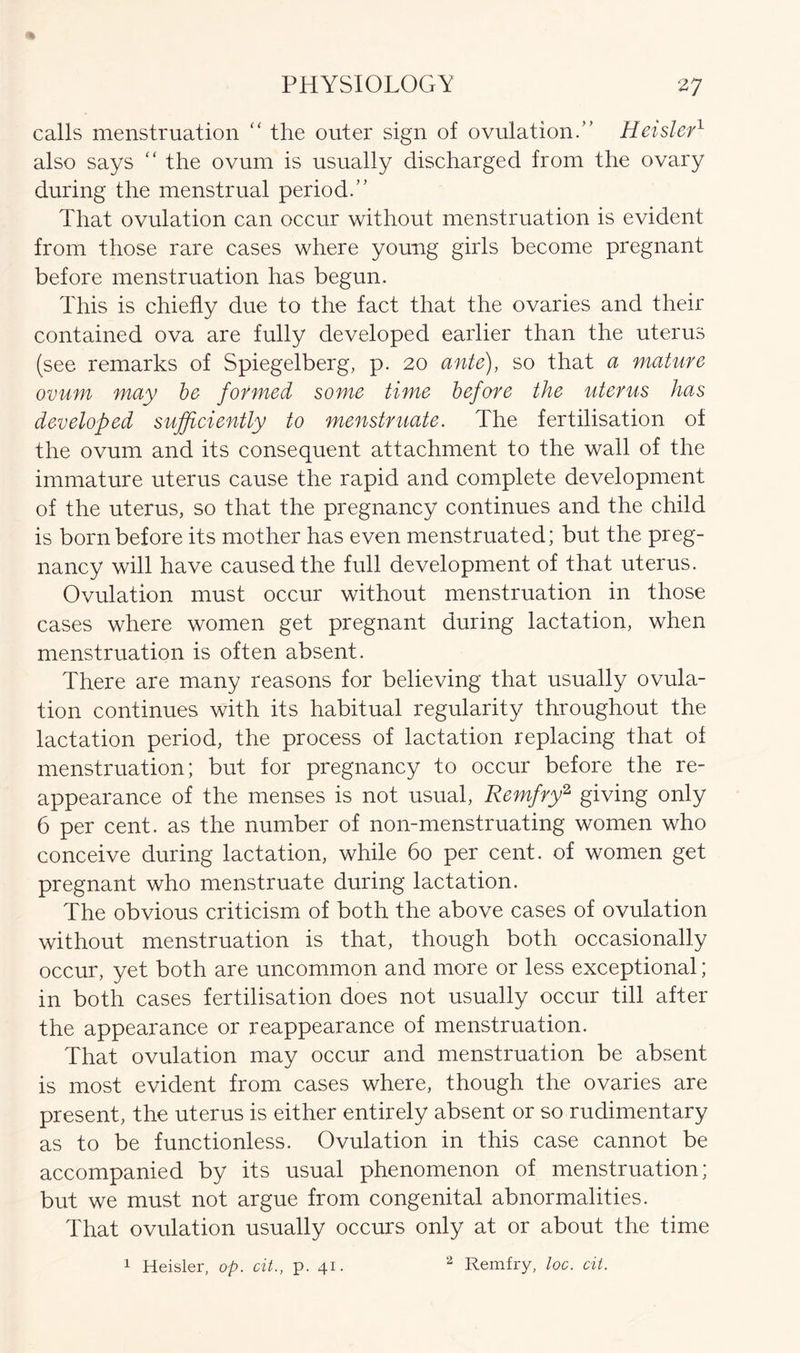 calls menstruation “ the outer sign of ovulation.” Heisl-er1 also says “ the ovum is usually discharged from the ovary during the menstrual period.” That ovulation can occur without menstruation is evident from those rare cases where young girls become pregnant before menstruation has begun. This is chiefly due to the fact that the ovaries and their contained ova are fully developed earlier than the uterus (see remarks of Spiegelberg, p. 20 ante), so that a mature ovum may be formed some time before the uterus has developed sufficiently to menstruate. The fertilisation of the ovum and its consequent attachment to the wall of the immature uterus cause the rapid and complete development of the uterus, so that the pregnancy continues and the child is born before its mother has even menstruated; but the preg- nancy will have caused the full development of that uterus. Ovulation must occur without menstruation in those cases where women get pregnant during lactation, when menstruation is often absent. There are many reasons for believing that usually ovula- tion continues with its habitual regularity throughout the lactation period, the process of lactation replacing that of menstruation; but for pregnancy to occur before the re- appearance of the menses is not usual, Remfry2, giving only 6 per cent, as the number of non-menstruating women who conceive during lactation, while 6o per cent, of women get pregnant who menstruate during lactation. The obvious criticism of both the above cases of ovulation without menstruation is that, though both occasionally occur, yet both are uncommon and more or less exceptional; in both cases fertilisation does not usually occur till after the appearance or reappearance of menstruation. That ovulation may occur and menstruation be absent is most evident from cases where, though the ovaries are present, the uterus is either entirely absent or so rudimentary as to be functionless. Ovulation in this case cannot be accompanied by its usual phenomenon of menstruation; but we must not argue from congenital abnormalities. That ovulation usually occurs only at or about the time