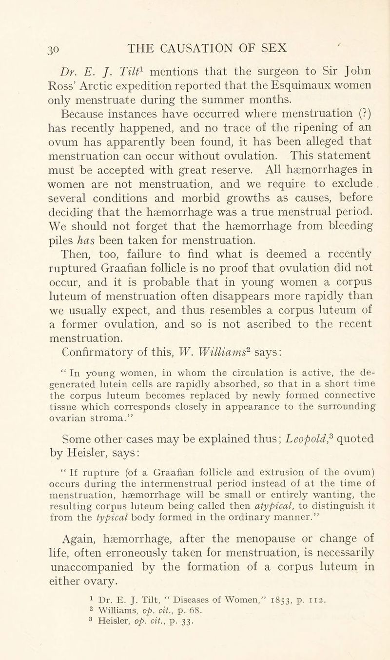 Dr. E. J. Tilt1 mentions that the surgeon to Sir John Ross’ Arctic expedition reported that the Esquimaux women only menstruate during the summer months. Because instances have occurred where menstruation (?) has recently happened, and no trace of the ripening of an ovum has apparently been found, it has been alleged that menstruation can occur without ovulation. This statement must be accepted with great reserve. All haemorrhages in women are not menstruation, and we require to exclude several conditions and morbid growths as causes, before deciding that the haemorrhage was a true menstrual period. We should not forget that the haemorrhage from bleeding piles has been taken for menstruation. Then, too, failure to find what is deemed a recently ruptured Graafian follicle is no proof that ovulation did not occur, and it is probable that in young women a corpus luteum of menstruation often disappears more rapidly than we usually expect, and thus resembles a corpus luteum of a former ovulation, and so is not ascribed to the recent menstruation. Confirmatory of this, W. Williams2 says: “ In young women, in whom the circulation is active, the de- generated lutein cells are rapidly absorbed, so that in a short time the corpus luteum becomes replaced by newly formed connective tissue which corresponds closely in appearance to the surrounding ovarian stroma.” Some other cases may be explained thus; Leopold,3 quoted by Heisler, says: “ If rupture (of a Graafian follicle and extrusion of the ovum) occurs during the intermenstrual period instead of at the time of menstruation, haemorrhage will be small or entirely wanting, the resulting corpus luteum being called then atypical, to distinguish it from the typical body formed in the ordinary manner.” Again, haemorrhage, after the menopause or change of life, often erroneously taken for menstruation, is necessarily unaccompanied by the formation of a corpus luteum in either ovary. 1 Dr. E. J. Tilt, “ Diseases of Women,” 1853, p. 112. 2 Williams, op. cit., p. 68. 3 Heisler, op. cit., p. 33.