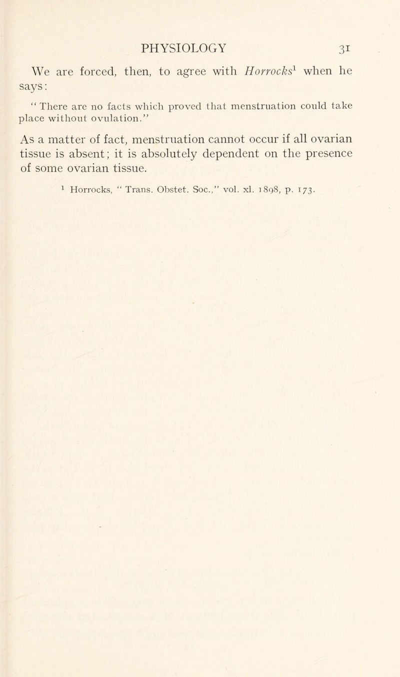 We are forced, then, to agree with Hovrocks1 when he says: “There are no facts which proved that menstruation conld take place without ovulation.” As a matter of fact, menstruation cannot occur if all ovarian tissue is absent; it is absolutely dependent on the presence of some ovarian tissue.