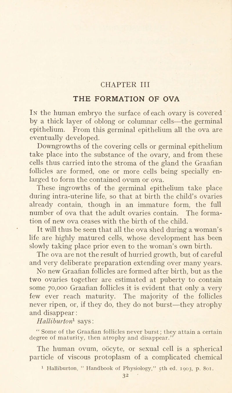 THE FORMATION OF OVA In the human embryo the surface of each ovary is covered by a thick layer of oblong or columnar cells—the germinal epithelium. From this germinal epithelium all the ova are eventually developed. Downgrowths of the covering cells or germinal epithelium take place into the substance of the ovary, and from these cells thus carried into the stroma of the gland the Graafian follicles are formed, one or more cells being specially en- larged to form the contained ovum or ova. These ingrowths of the germinal epithelium take place during intra-uterine life, so that at birth the child’s ovaries already contain, though in an immature form, the full number of ova that the adult ovaries contain. The forma- tion of new ova ceases with the birth of the child. It will thus be seen that all the ova shed during a woman’s life are highly matured cells, whose development has been slowly taking place prior even to the woman’s own birth. The ova are not the result of hurried growth, but of careful and very deliberate preparation extending over many years. No new Graafian follicles are formed after birth, but as the two ovaries together are estimated at puberty to contain some 70,000 Graafian follicles it is evident that only a very few ever reach maturity. The majority of the follicles never ripen, or, if they do, they do not burst—they atrophy and disappear: Halliburton1 says: “ Some of the Graafian follicles never burst; they attain a certain degree of maturity, then atrophy and disappear.” The human ovum, oocyte, or sexual cell is a spherical particle of viscous protoplasm of a complicated chemical 1 Halliburton, “ Handbook of Physiology,” 5th ed. 1903, p. 801.