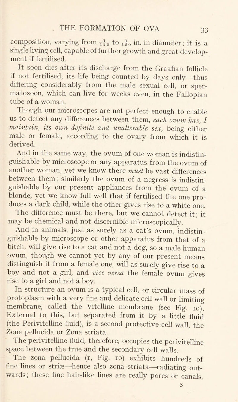 composition, varying from T^ to ^ in. in diameter; it is a single living cell, capable of further growth and great develop- ment if fertilised. It soon dies after its discharge from the Graafian follicle if not fertilised, its life being counted by days only—thus differing considerably from the male sexual cell, or sper- matozoon, which can live for weeks even, in the Fallopian tube of a woman. Though our microscopes are not perfect enough to enable us to detect any differences between them, each ovum has, I maintain, its own definite and unalterable sex, being either male or female, according to the ovary from which it is derived. And in the same way, the ovum of one woman is indistin- guishable by microscope or any apparatus from the ovum of another woman, yet we know there must be vast differences between them; similarly the ovum of a negress is indistin- guishable by our present appliances from the ovum of a blonde, yet we know full well that if fertilised the one pro- duces a dark child, while the other gives rise to a white one. The difference must be there, but we cannot detect it; it may be chemical and not discernible microscopically. And in animals, just as surely as a cat’s ovum, indistin- guishable by microscope or other apparatus from that of a bitch, will give rise to a cat and not a dog, so a male human ovum, though we cannot yet by any of our present means distinguish it from a female one, will as surely give rise to a boy and not a girl, and vice versa the female ovum gives rise to a girl and not a boy. In structure an ovum is a typical cell, or circular mass of protoplasm with a very fine and delicate cell wall or limiting membrane, called the Vitelline membrane (see Fig. io). External to this, but separated from it by a little fluid (the Peri vitelline fluid), is a second protective cell wall, the Zona pellucida or Zona striata. The perivitelline fluid, therefore, occupies the perivitelline space between the true and the secondary cell walls. The zona pellucida (i, Fig. io) exhibits hundreds of fine lines or striae—hence also zona striata—-radiating out- wards; these fine hair-like lines are really pores or canals, 3