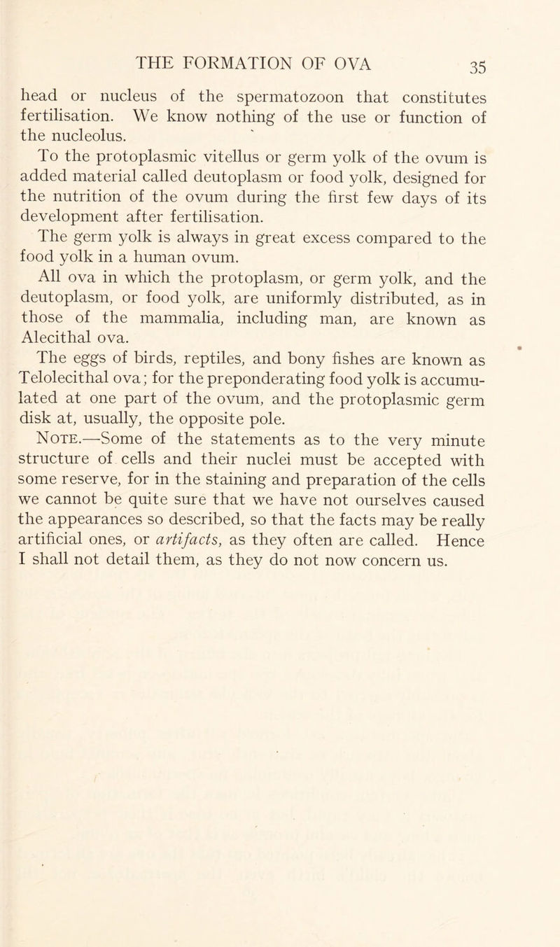 head or nucleus of the spermatozoon that constitutes fertilisation. We know nothing of the use or function of the nucleolus. To the protoplasmic vitellus or germ yolk of the ovum is added material called deutoplasm or food yolk, designed for the nutrition of the ovum during the first few days of its development after fertilisation. The germ yolk is always in great excess compared to the food yolk in a human ovum. All ova in which the protoplasm, or germ yolk, and the deutoplasm, or food yolk, are uniformly distributed, as in those of the mammalia, including man, are known as Alecithal ova. The eggs of birds, reptiles, and bony fishes are known as Telolecithal ova; for the preponderating food yolk is accumu- lated at one part of the ovum, and the protoplasmic germ disk at, usually, the opposite pole. Note.—Some of the statements as to the very minute structure of cells and their nuclei must be accepted with some reserve, for in the staining and preparation of the cells we cannot be quite sure that we have not ourselves caused the appearances so described, so that the facts may be really artificial ones, or artifacts, as they often are called. Hence I shall not detail them, as they do not now concern us.