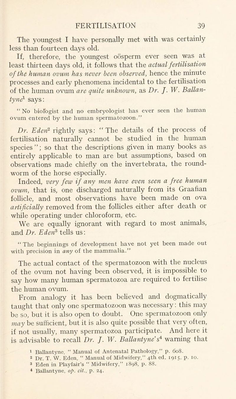 The youngest I have personally met with was certainly less than fourteen days old. If, therefore, the youngest oosperm ever seen was at least thirteen days old, it follows that the actual fertilisation of the human ovum has never been observed, hence the minute processes and early phenomena incidental to the fertilisation of the human ovum are quite unknown, as Dr. J. W. Ballan- tyne1 says: “ No biologist and no embryologist has ever seen the human ovum entered by the human spermatozoon.” Dr. Eden2 rightly says: “ The details of the process of fertilisation naturally cannot be studied in the human species so that the descriptions given in many books as entirely applicable to man are but assumptions, based on observations made chiefly on the invertebrata, the round- worm of the horse especially. Indeed, very few if any men have even seen a free human ovum, that is, one discharged naturally from its Graafian follicle, and most observations have been made on ova artificially removed from the follicles either after death or while operating under chloroform, etc. We are equally ignorant with regard to most animals, and Dr. Eden3 tells us: “ The beginnings of development have not yet been made out with precision in any of the mammalia.” The actual contact of the spermatozoon with the nucleus of the ovum not having been observed, it is impossible to say how many human spermatozoa are required to fertilise the human ovum. From analogy it has been believed and dogmatically taught that only one spermatozoon was necessary: this may be so, but it is also open to doubt. One spermatozoon only may be sufficient, but it is also quite possible that very often, if not usually, many spermatozoa participate. And here it is advisable to recall Dr. f. W. Ballantyne s4 warning that 1 Ballantyne, “ Manual of Antenatal Pathology,” p. 6o8. 2 Dr. T. W. Eden, “ Manual of Midwifery,” 4th ed. 1915, p. 10. 3 Eden in Playfair’s “ Midwifery,” 1898, p. 88. 4 Ballantyne, op. cit., p. 24.