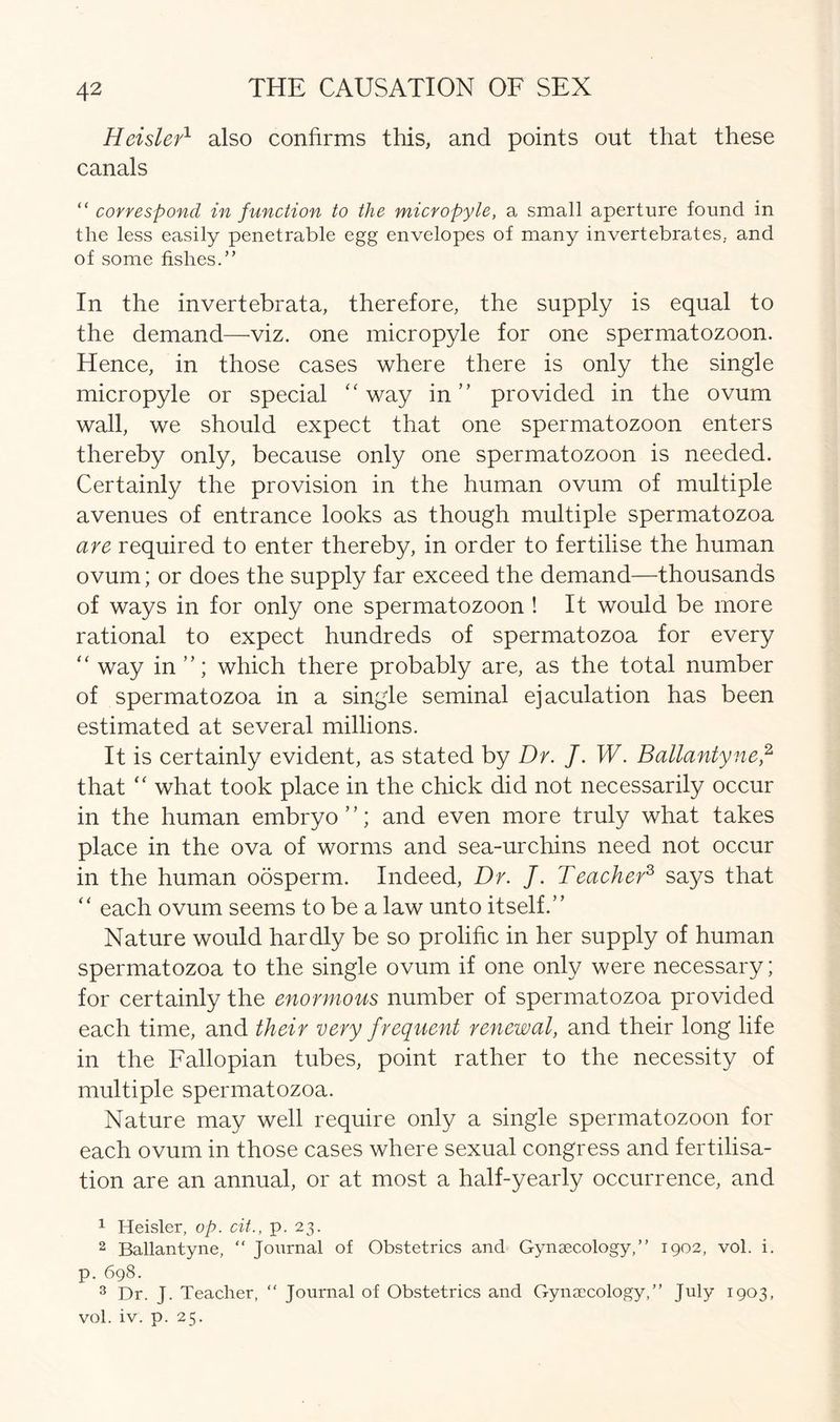 Heisler1 also confirms this, and points out that these canals “ correspond in function to the micropyle, a small aperture found in the less easily penetrable egg envelopes of many invertebrates, and of some fishes.” In the invertebrata, therefore, the supply is equal to the demand—viz. one micropyle for one spermatozoon. Hence, in those cases where there is only the single micropyle or special “ way in” provided in the ovum wall, we should expect that one spermatozoon enters thereby only, because only one spermatozoon is needed. Certainly the provision in the human ovum of multiple avenues of entrance looks as though multiple spermatozoa are required to enter thereby, in order to fertilise the human ovum; or does the supply far exceed the demand—thousands of ways in for only one spermatozoon ! It would be more rational to expect hundreds of spermatozoa for every “ way in which there probably are, as the total number of spermatozoa in a single seminal ejaculation has been estimated at several millions. It is certainly evident, as stated by Dr. J. W. Ballantyne,1 2, 3 that “ what took place in the chick did not necessarily occur in the human embryo”; and even more truly what takes place in the ova of worms and sea-urchins need not occur in the human oosperm. Indeed, Dr. J. Teacher3 says that “ each ovum seems to be a law unto itself.” Nature would hardly be so prolific in her supply of human spermatozoa to the single ovum if one only were necessary; for certainly the enormous number of spermatozoa provided each time, and their very frequent renewal, and their long life in the Fallopian tubes, point rather to the necessity of multiple spermatozoa. Nature may well require only a single spermatozoon for each ovum in those cases where sexual congress and fertilisa- tion are an annual, or at most a half-yearly occurrence, and 1 Heisler, op. cit., p. 23. 2 Ballantyne, “ Journal of Obstetrics and Gynaecology,” 1902, vol. i. p. 698. 3 Dr. J. Teacher, “ Journal of Obstetrics and Gynaecology,” July 1903, vol. iv. p. 25.