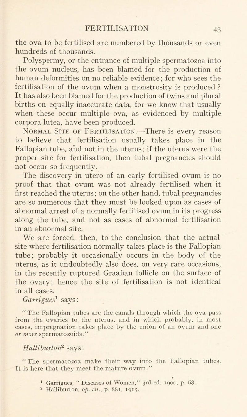 the ova to be fertilised are numbered by thousands or even hundreds of thousands. Polyspermy, or the entrance of multiple spermatozoa into the ovum nucleus, has been blamed for the production of human deformities on no reliable evidence; for who sees the fertilisation of the ovum when a monstrosity is produced ? It has also been blamed for the production of twins and plural births on equally inaccurate data, for we know that usually when these occur multiple ova, as evidenced by multiple corpora lutea, have been produced. Normal Site of Fertilisation.—There is every reason to believe that fertilisation usually takes place in the Fallopian tube, and not in the uterus; if the uterus were the proper site for fertilisation, then tubal pregnancies should not occur so frequently. The discovery in utero of an early fertilised ovum is no proof that that ovum was not already fertilised when it first reached the uterus; on the other hand, tubal pregnancies are so numerous that they must be looked upon as cases of abnormal arrest of a normally fertilised ovum in its progress along the tube, and not as cases of abnormal fertilisation in an abnormal site. We are forced, then, to the conclusion that the actual site where fertilisation normally takes place is the Fallopian tube; probably it occasionally occurs in the body of the uterus, as it undoubtedly also does, on very rare occasions, in the recently ruptured Graafian follicle on the surface of the ovary; hence the site of fertilisation is not identical in all cases. Garrigues1 says: “The Fallopian tubes are the canals through which the ova pass from the ovaries to the uterus, and in which probably, in most cases, impregnation takes place by the union of an ovum and one or more spermatozoids.” Halliburton2 says: “ The spermatozoa make their way into the Fallopian tubes. It is here that they meet the mature ovum.” 1 Garrigues, “ Diseases of Women,” 3rd ed. 1900, p. 68. 2 Halliburton, op. cit., p. 881, 1915.