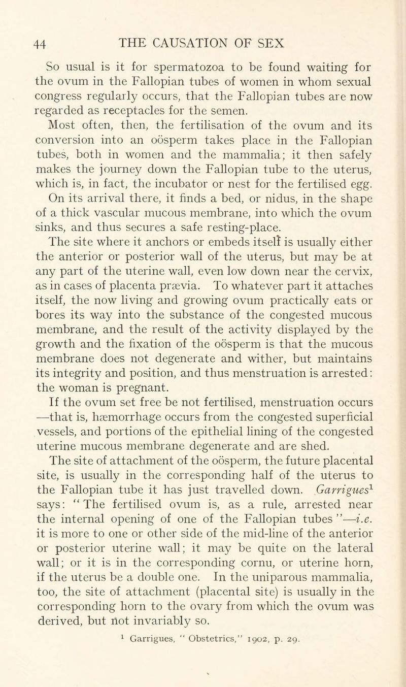 So usual is it for spermatozoa to be found waiting for the ovum in the Fallopian tubes of women in whom sexual congress regularly occurs, that the Fallopian tubes are now regarded as receptacles for the semen. Most often, then, the fertilisation of the ovum and its conversion into an oosperm takes place in the Fallopian tubes, both in women and the mammalia; it then safely makes the journey down the Fallopian tube to the uterus, which is, in fact, the incubator or nest for the fertilised egg. On its arrival there, it finds a bed, or nidus, in the shape of a thick vascular mucous membrane, into which the ovum sinks, and thus secures a safe resting-place. The site where it anchors or embeds itseli is usually either the anterior or posterior wall of the uterus, but may be at any part of the uterine wall, even low down near the cervix, as in cases of placenta praevia. To whatever part it attaches itself, the now living and growing ovum practically eats or bores its way into the substance of the congested mucous membrane, and the result of the activity displayed by the growth and the fixation of the oosperm is that the mucous membrane does not degenerate and wither, but maintains its integrity and position, and thus menstruation is arrested: the woman is pregnant. If the ovum set free be not fertilised, menstruation occurs —that is, haemorrhage occurs from the congested superficial vessels, and portions of the epithelial lining of the congested uterine mucous membrane degenerate and are shed. The site of attachment of the oosperm, the future placental site, is usually in the corresponding half of the uterus to the Fallopian tube it has just travelled down. Garrigues1 says: “ The fertilised ovum is, as a rule, arrested near the internal opening of one of the Fallopian tubes ”—i.e. it is more to one or other side of the mid-line of the anterior or posterior uterine wall; it may be quite on the lateral wall; or it is in the corresponding cornu, or uterine horn, if the uterus be a double one. In the uniparous mammalia, too, the site of attachment (placental site) is usually in the corresponding horn to the ovary from which the ovum was derived, but not invariably so. 1 Garrigues, “ Obstetrics, 1902, p. 29.