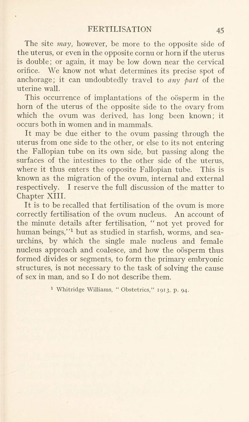 The site may, however, be more to the opposite side of the uterus, or even in the opposite cornu or horn if the uterus is double; or again, it may be low down near the cervical orifice. We know not what determines its precise spot of anchorage; it can undoubtedly travel to any part of the uterine wall. This occurrence of implantations of the oosperm in the horn of the uterus of the opposite side to the ovary from which the ovum was derived, has long been known; it occurs both in women and in mammals. It may be due either to the ovum passing through the uterus from one side to the other, or else to its not entering the Fallopian tube on its own side, but passing along the surfaces of the intestines to the other side of the uterus, where it thus enters the opposite Fallopian tube. This is known as the migration of the ovum, internal and external respectively. I reserve the full discussion of the matter to Chapter XIII. It is to be recalled that fertilisation of the ovum is more correctly fertilisation of the ovum nucleus. An account of the minute details after fertilisation, “ not yet proved for human beings,”1 but as studied in starfish, worms, and sea- urchins, by which the single male nucleus and female nucleus approach and coalesce, and how the oosperm thus formed divides or segments, to form the primary embryonic structures, is not necessary to the task of solving the cause of sex in man, and so I do not describe them.