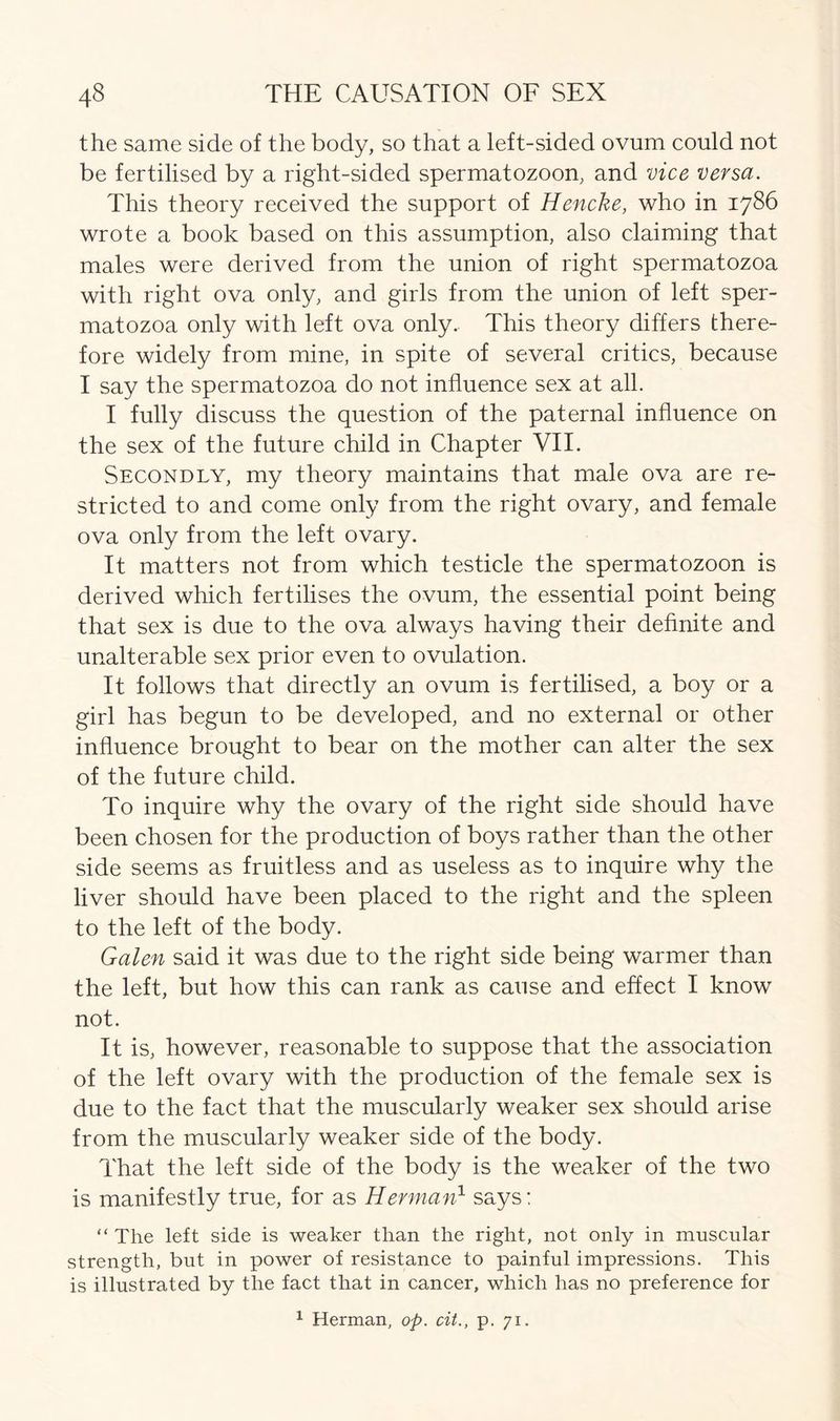 the same side of the body, so that a left-sided ovum could not be fertilised by a right-sided spermatozoon, and vice versa. This theory received the support of Hencke, who in 1786 wrote a book based on this assumption, also claiming that males were derived from the union of right spermatozoa with right ova only, and girls from the union of left sper- matozoa only with left ova only. This theory differs there- fore widely from mine, in spite of several critics, because I say the spermatozoa do not influence sex at all. I fully discuss the question of the paternal influence on the sex of the future child in Chapter VII. Secondly, my theory maintains that male ova are re- stricted to and come only from the right ovary, and female ova only from the left ovary. It matters not from which testicle the spermatozoon is derived which fertilises the ovum, the essential point being that sex is due to the ova always having their definite and unalterable sex prior even to ovulation. It follows that directly an ovum is fertilised, a boy or a girl has begun to be developed, and no external or other influence brought to bear on the mother can alter the sex of the future child. To inquire why the ovary of the right side should have been chosen for the production of boys rather than the other side seems as fruitless and as useless as to inquire why the liver should have been placed to the right and the spleen to the left of the body. Galen said it was due to the right side being warmer than the left, but how this can rank as cause and effect I know not. It is, however, reasonable to suppose that the association of the left ovary with the production of the female sex is due to the fact that the muscularly weaker sex should arise from the muscularly weaker side of the body. That the left side of the body is the weaker of the two is manifestly true, for as Herman1 says: “ The left side is weaker than the right, not only in muscular strength, but in power of resistance to painful impressions. This is illustrated by the fact that in cancer, which has no preference for 1 Herman, op. cit., p. 71.