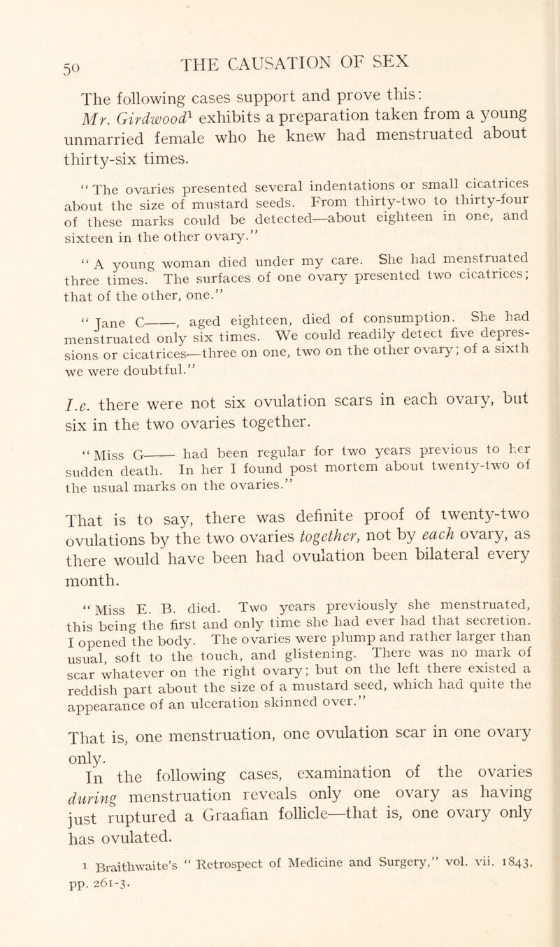 The following cases support and prove this: Mr. Girdwood1 exhibits a preparation taken from a young unmarried female who he knew had menstiuated about thirty-six times. “The ovaries presented several indentations or small cicatrices about the size of mustard seeds. From thirty-two to thirty-four of these marks could be detected—about eighteen in one, and sixteen in the other ovary.” “ a young woman died under my care. She had menstruated three times. The surfaces of one ovary presented two cicatrices; that of the other, one.” “ Jane C , aged eighteen, died of consumption. She had menstruated only six times. We could readily detect five depres- sions or cicatrices—three on one, two on the other ovary, of a sixth we were doubtful.” I e there were not six ovulation scars in each ovary, but six in the two ovaries together. “ Miss G had been regular for two years previous to her sudden death. In her I found post mortem about twenty-two of the usual marks on the ovaries.” That is to say, there was definite proof of twenty-two ovulations by the two ovaries together, not by each ovary, as there would have been had ovulation been bilateral every month. “ Miss E. B. died. Two years previously she menstruated, this being the first and only time she had ever had that secretion. I opened the body. The ovaries were plump and rather larger than usual soft to the touch, and glistening. There was no mark of scar whatever on the right ovary; but on the left there existed a reddish part about the size of a mustard seed, which had quite the appearance of an ulceration skinned over.” That is, one menstruation, one ovulation scar in one ovary only. In the following cases, examination of the ovaries during menstruation reveals only one ovary as having just ruptured a Graafian follicle—that is, one ovary only has ovulated. i Braithwaite’s “ Retrospect of Medicine and Surgery,” vol. vii. 1843, pp. 261-3.