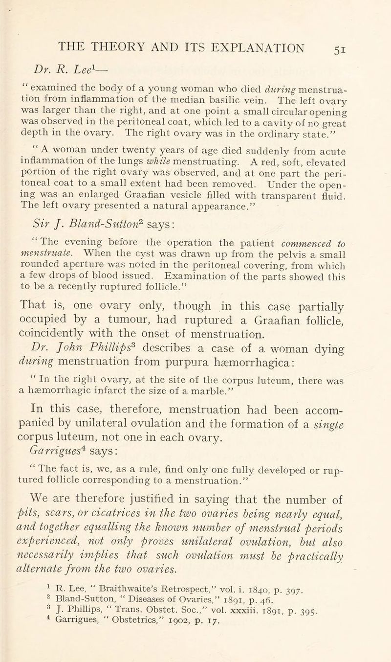 Dr. R. Lee1— examined the body of a young woman who died during menstrua- tion from inflammation of the median basilic vein. The left ovary was larger than the right, and at one point a small circular opening was observed in the peritoneal coat, which led to a cavity of no great depth in the ovary. The right ovary was in the ordinary state.” “ A woman under twenty years of age died suddenly from acute inflammation of the lungs while menstruating. A red, soft, elevated portion of the right ovary was observed, and at one part the peri- toneal coat to a small extent had been removed. Under the open- ing was an enlarged Graafian vesicle filled with transparent fluid. The left ovary presented a natural appearance.” Sir J. Bland-Sutton2 says: “ The evening before the operation the patient commenced to menstruate. When the cyst was drawn up from the pelvis a small rounded aperture was noted in the peritoneal covering, from which a few drops of blood issued. Examination of the parts showed this to be a recently ruptured follicle.” That is, one ovary only, though in this case partially occupied by a tumour, had ruptured a Graafian follicle, coincidently with the onset of menstruation. Dr. John Phillips3 describes a case of a woman dying during menstruation from purpura haemorrhagica: “ In the right ovary, at the site of the corpus luteum, there was a haemorrhagic infarct the size of a marble.” In this case, therefore, menstruation had been accom- panied by unilateral ovulation and the formation of a single corpus luteum, not one in each ovary. Garrigues4 says: “ The fact is, we, as a rule, find only one fully developed or rup- tured follicle corresponding to a menstruation.” We are therefore justified in saying that the number of pits, scars, or cicatrices in the two ovaries being nearly equal, and together equalling the known number of menstrual periods experienced, not only proves unilateral ovulation, but also necessarily implies that such ovulation must be practically alternate from the two ovaries. 1 R. Lee, “ Braithwaite’s Retrospect,” vol. i. 1840, p. 397. 2 Bland-Sutton, “ Diseases of Ovaries,” 1891, p. 46. 3 J. Phillips, “ Trans. Obstet. Soc.,” vol. xxxiii. 1891, p. 395. 4 Garrigues, “ Obstetrics,” 1902, p. 17.