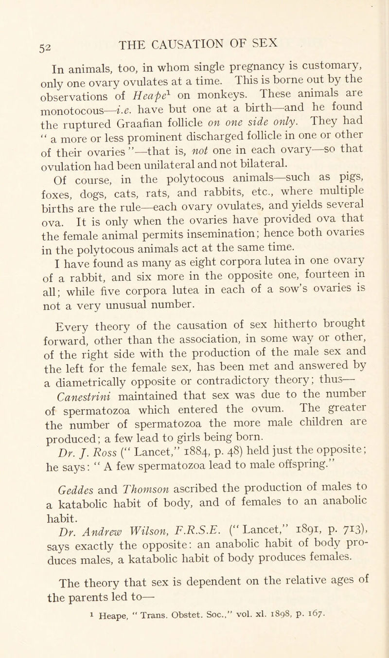 In animals, too, in whom single pregnancy is customary, only one ovary ovulates at a time. This is borne out by the observations of Heape1 on monkeys. These animals are monotocous—i.e. have but one at a birth and he found the ruptured Graafian follicle on one side only. They had “ a more or less prominent discharged follicle in one or other of their ovaries ”—that is, not one in each ovary so that ovulation had been unilateral and not bilateral. Of course, in the polytocous animals—such as pigs, foxes, dogs, cats, rats, and rabbits, etc., where multiple births are the rule—each ovary ovulates, and yields several ova. It is only when the ovaries have provided ova that the female animal permits insemination; hence both ovaries in the polytocous animals act at the same time. I have found as many as eight corpora lutea in one ovary of a rabbit, and six more in the opposite one, fourteen in all; while five corpora lutea in each of a sow’s ovaries is not a very unusual number. Every theory of the causation of sex hitherto brought forward, other than the association, in some way or other, of the right side with the production of the male sex and the left for the female sex, has been met and answered by a diametrically opposite or contradictory theory, thm Canestrini maintained that sex was due to the number of spermatozoa which entered the ovum. The greatei the number of spermatozoa the more male children are produced; a few lead to girls being born. Dr. J. Ross (“ Lancet,” 1884, p. 48) held just the opposite; he says: “ A few spermatozoa lead to male offspring.” Geddes and Thomson ascribed the production of males to a katabolic habit of body, and of females to an anabolic habit. Dr. Andrew Wilson, F.R.S.E. (“ Lancet,” 1891, p. 713), says exactly the opposite: an anabolic habit of body pro- duces males, a katabolic habit of body produces females. The theory that sex is dependent on the relative ages of the parents led to— 1 Heape, “Trans. Obstet. Soc.,” vol. xl. 1898, p. 167.