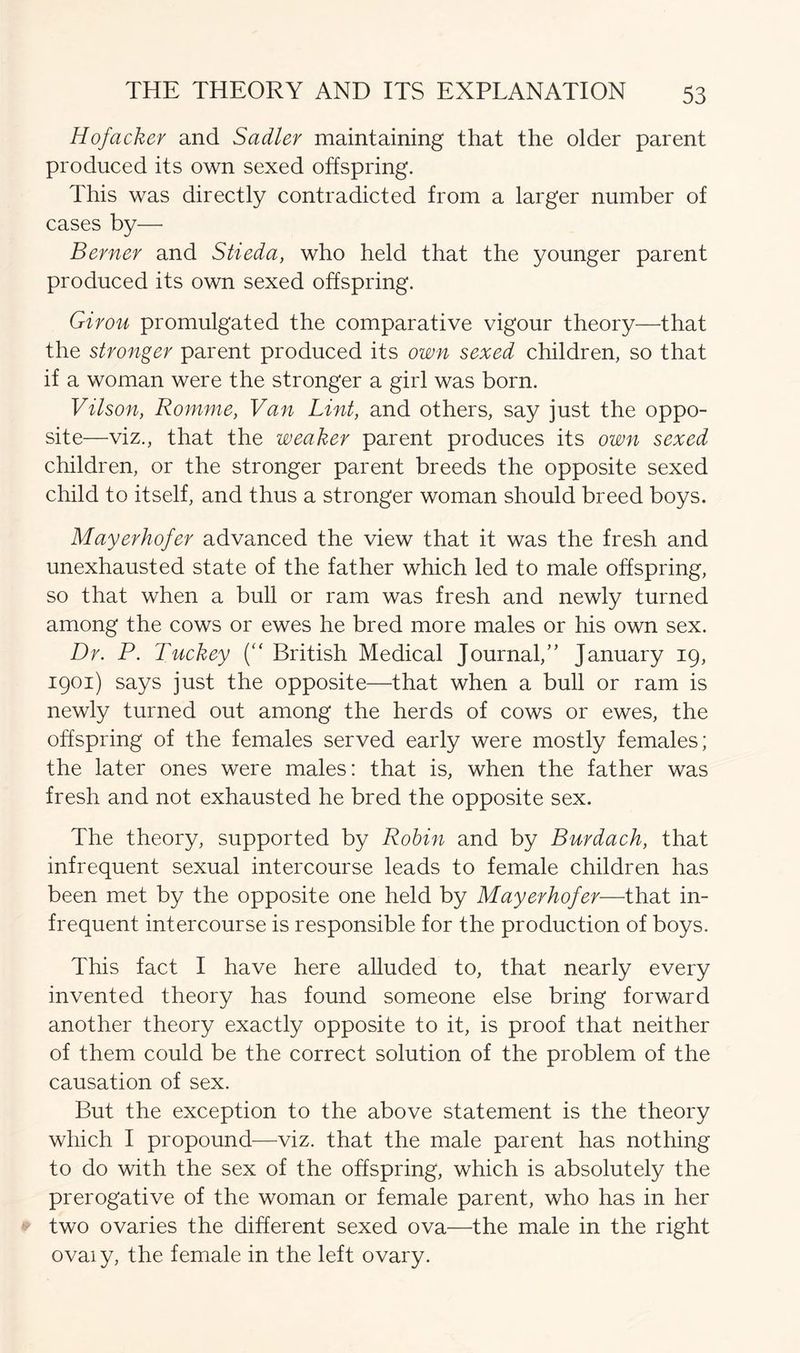 Hofacker and Sadler maintaining that the older parent produced its own sexed offspring. This was directly contradicted from a larger number of cases by—• Berner and Stieda, who held that the younger parent produced its own sexed offspring. Girou promulgated the comparative vigour theory—that the stronger parent produced its own sexed children, so that if a woman were the stronger a girl was born. Vilson, Romme, Van Lint, and others, say just the oppo- site—viz., that the weaker parent produces its own sexed children, or the stronger parent breeds the opposite sexed child to itself, and thus a stronger woman should breed boys. Mayerhofer advanced the view that it was the fresh and unexhausted state of the father which led to male offspring, so that when a bull or ram was fresh and newly turned among the cows or ewes he bred more males or his own sex. Dr. P. Tuckey (“ British Medical Journal,” January 19, 1901) says just the opposite—that when a bull or ram is newly turned out among the herds of cows or ewes, the offspring of the females served early were mostly females; the later ones were males: that is, when the father was fresh and not exhausted he bred the opposite sex. The theory, supported by Robin and by Burdach, that infrequent sexual intercourse leads to female children has been met by the opposite one held by Mayerhofer—that in- frequent intercourse is responsible for the production of boys. This fact I have here alluded to, that nearly every invented theory has found someone else bring forward another theory exactly opposite to it, is proof that neither of them could be the correct solution of the problem of the causation of sex. But the exception to the above statement is the theory which I propound—viz. that the male parent has nothing to do with the sex of the offspring, which is absolutely the prerogative of the woman or female parent, who has in her two ovaries the different sexed ova—the male in the right ovaiy, the female in the left ovary.