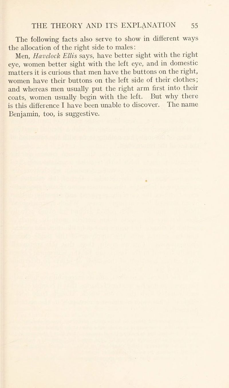 The following facts also serve to show in different ways the allocation of the right side to males: Men, Havelock Ellis says, have better sight with the right eye, women better sight with the left eye, and in domestic matters it is curious that men have the buttons on the right, women have their buttons on the left side of their clothes; and whereas men usually put the right arm first into their coats, women usually begin with the left. But why there is this difference I have been unable to discover. I he name Benjamin, too, is suggestive.