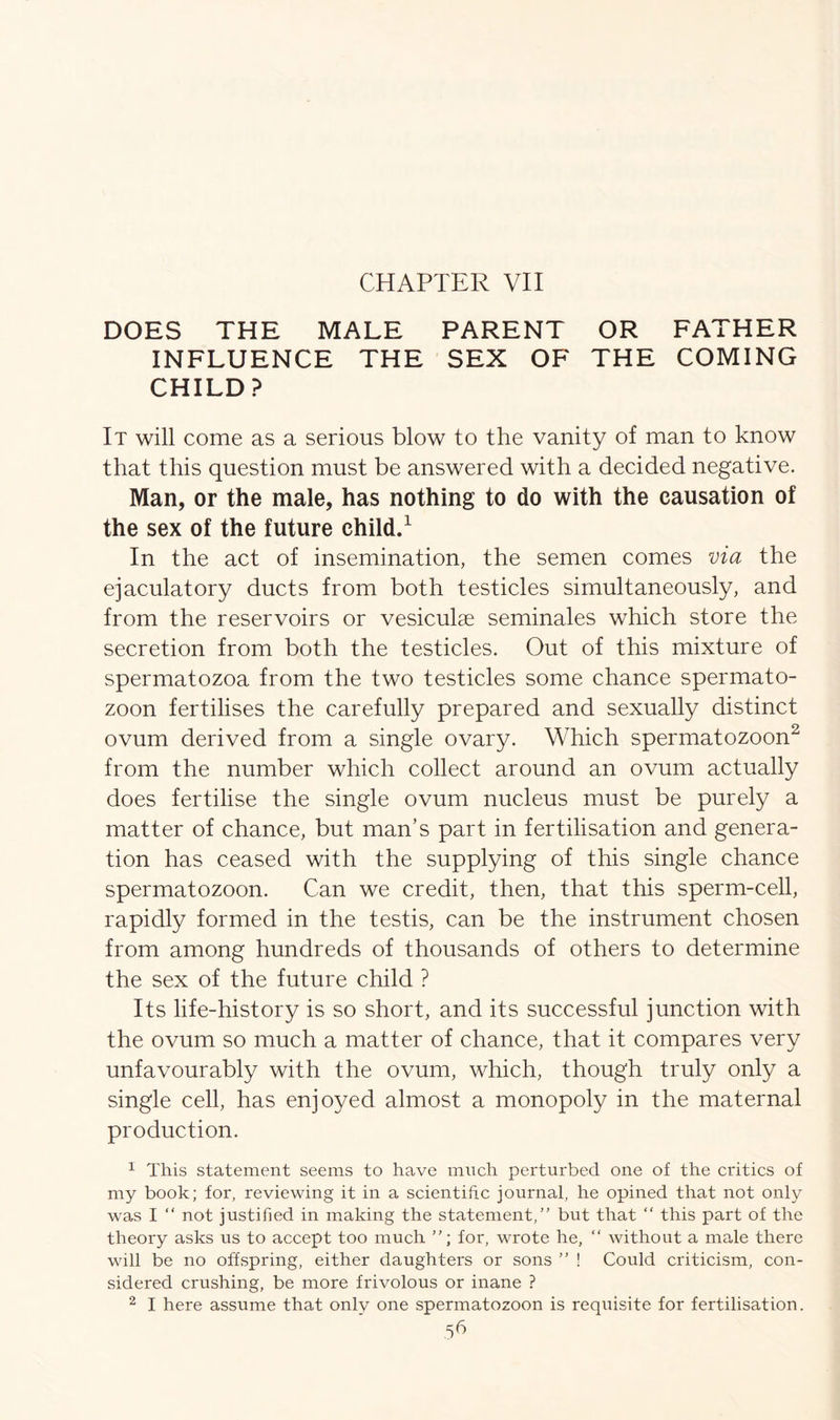 CHAPTER VII DOES THE MALE PARENT OR FATHER INFLUENCE THE SEX OF THE COMING CHILD? It will come as a serious blow to the vanity of man to know that this question must be answered with a decided negative. Man, or the male, has nothing to do with the causation of the sex of the future child.1 In the act of insemination, the semen comes via the ejaculatory ducts from both testicles simultaneously, and from the reservoirs or vesiculae seminales which store the secretion from both the testicles. Out of this mixture of spermatozoa from the two testicles some chance spermato- zoon fertilises the carefully prepared and sexually distinct ovum derived from a single ovary. Which spermatozoon2 from the number which collect around an ovum actually does fertilise the single ovum nucleus must be purely a matter of chance, but man’s part in fertilisation and genera- tion has ceased with the supplying of this single chance spermatozoon. Can we credit, then, that this sperm-cell, rapidly formed in the testis, can be the instrument chosen from among hundreds of thousands of others to determine the sex of the future child ? Its life-history is so short, and its successful junction with the ovum so much a matter of chance, that it compares very unfavourably with the ovum, which, though truly only a single cell, has enjoyed almost a monopoly in the maternal production. 1 This statement seems to have much perturbed one of the critics of my book; for, reviewing it in a scientific journal, he opined that not only was I “ not justified in making the statement/' but that “ this part of the theory asks us to accept too much for, wrote he, “ without a male there will be no offspring, either daughters or sons ” ! Could criticism, con- sidered crushing, be more frivolous or inane ? 2 I here assume that only one spermatozoon is requisite for fertilisation.