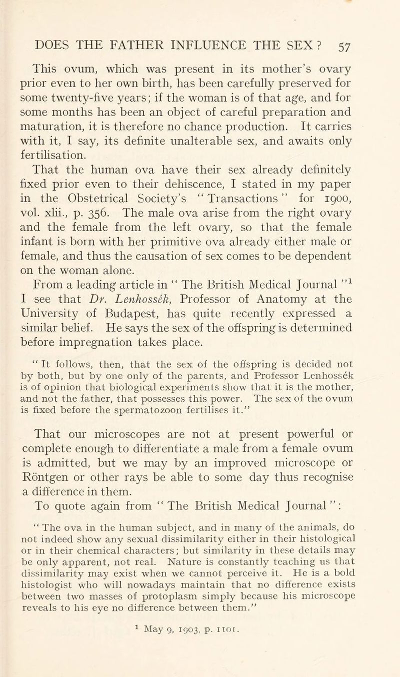 This ovum, which was present in its mother’s ovary prior even to her own birth, has been carefully preserved for some twenty-five years; if the woman is of that age, and for some months has been an object of careful preparation and maturation, it is therefore no chance production. It carries with it, I say, its definite unalterable sex, and awaits only fertilisation. That the human ova have their sex already definitely fixed prior even to their dehiscence, I stated in my paper in the Obstetrical Society’s “ Transactions ” for 1900, vol. xlii., p. 356. The male ova arise from the right ovary and the female from the left ovary, so that the female infant is born with her primitive ova already either male or female, and thus the causation of sex comes to be dependent on the woman alone. From a leading article in “ The British Medical Journal ”1 I see that Dr. Lenhossek, Professor of Anatomy at the University of Budapest, has quite recently expressed a similar belief. He says the sex of the offspring is determined before impregnation takes place. “ It follows, then, that the sex of the offspring is decided not by both, but by one only of the parents, and Professor Lenhossek is of opinion that biological experiments show that it is the mother, and not the father, that possesses this power. The sex of the ovum is fixed before the spermatozoon fertilises it.” That our microscopes are not at present powerful or complete enough to differentiate a male from a female ovum is admitted, but we may by an improved microscope or Rontgen or other rays be able to some day thus recognise a difference in them. To quote again from “The British Medical Journal”: “ The ova in the human subject, and in many of the animals, do not indeed show any sexual dissimilarity either in their histological or in their chemical characters; but similarity in these details may be only apparent, not real. Nature is constantly teaching us that dissimilarity may exist when we cannot perceive it. He is a bold histologist who will nowadays maintain that no difference exists between two masses of protoplasm simply because his microscope reveals to his eye no difference between them.” 1 May 9, 1903, p. nor.