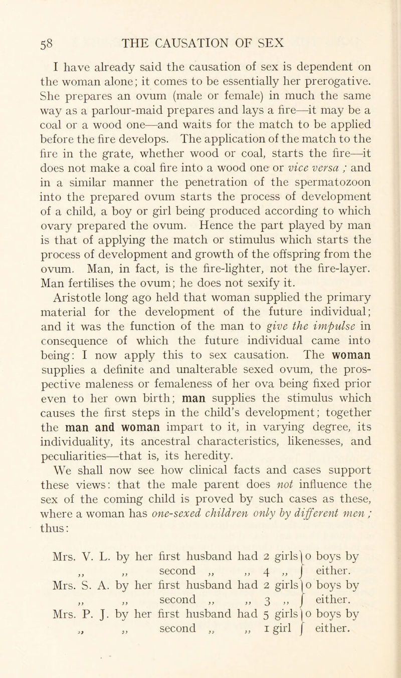 I have already said the causation of sex is dependent on the woman alone; it comes to be essentially her prerogative. She prepares an ovum (male or female) in much the same way as a parlour-maid prepares and lays a fire—it may be a coal or a wood one—and waits for the match to be applied before the fire develops. The application of the match to the fire in the grate, whether wood or coal, starts the fire—it does not make a coal hre into a wood one or vice versa ; and in a similar manner the penetration of the spermatozoon into the prepared ovum starts the process of development of a child, a boy or girl being produced according to which ovary prepared the ovum. Hence the part played by man is that of applying the match or stimulus which starts the process of development and growth of the offspring from the ovum. Man, in fact, is the fire-lighter, not the hre-layer. Man fertilises the ovum; he does not sexify it. Aristotle long ago held that woman supplied the primary material for the development of the future individual; and it was the function of the man to give the impulse in consequence of which the future individual came into being: I now apply this to sex causation. The woman supplies a definite and unalterable sexed ovum, the pros- pective maleness or femaleness of her ova being fixed prior even to her own birth; man supplies the stimulus which causes the first steps in the child’s development; together the man and woman impart to it, in varying degree, its individuality, its ancestral characteristics, likenesses, and peculiarities—that is, its heredity. We shall now see how clinical facts and cases support these views: that the male parent does not influence the sex of the coming child is proved by such cases as these, where a woman has one-sexed children only by different men ; thus: Mrs. V. L. by her first husband had 2 girls! o boys by „ „ second „ „ 4 „ J either. Mrs. S. A. by her first husband had 2 girls|o boys by ,, ,, second ,, ,, 3 ,, J either. Mrs. P. J. by her first husband had 5 girls)o boys by „ „ second „ ,, 1 girl ( either.