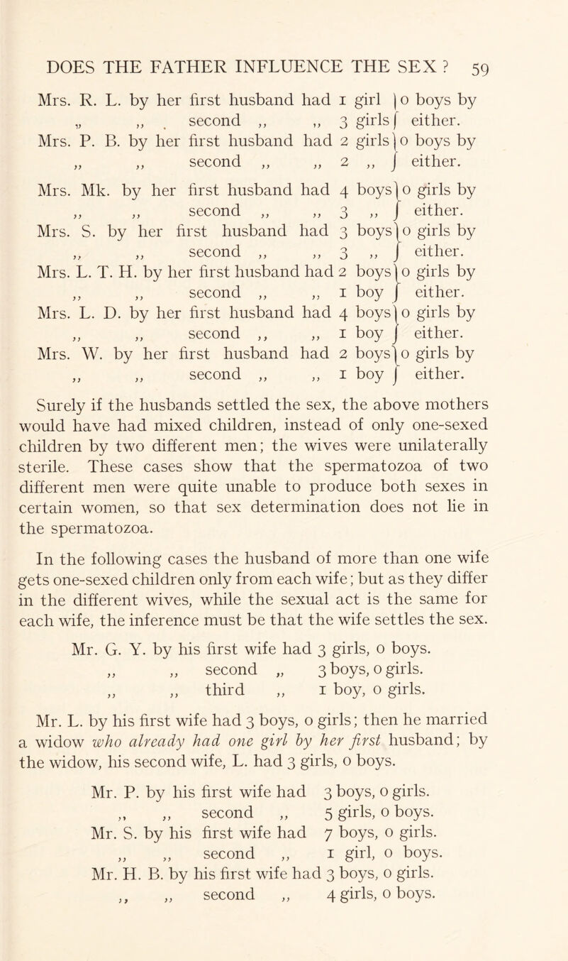 Mrs. R. L. by her first husband had 1 girl | 0 boys by „ ,, second ,, ,, 3 girls f either. Mrs. P. B. by her first husband had 2 girls )o boys by „ ,, second ,, ,,2 ,, j either. Mrs. Mk. by her first husband had 4 „ „ second „ „ 3 Mrs. S. by her first husband had 3 „ „ second „ „ 3 Mrs. L. T. H. by her first husband had 2 „ „ second „ „ 1 Mrs. L. D. by her first husband had 4 „ „ second ,, „ 1 Mrs. W. by her first husband had 2 „ „ second „ „ 1 boys y y o boys)0 .. I o boys boy ' boys]0 boy j boys) 0 boy j girls by either, girls by either, girls by either, girls by either, girls by either. Surely if the husbands settled the sex, the above mothers would have had mixed children, instead of only one-sexed children by two different men; the wives were unilaterally sterile. These cases show that the spermatozoa of two different men were quite unable to produce both sexes in certain women, so that sex determination does not lie in the spermatozoa. In the following cases the husband of more than one wife gets one-sexed children only from each wife; but as they differ in the different wives, while the sexual act is the same for each wife, the inference must be that the wife settles the sex. Mr. G. Y. by his first wife had 3 girls, 0 boys. ,, ,, second „ 3 boys, o girls. „ „ third „ 1 boy, o girls. Mr. L. by his first wife had 3 boys, o girls; then he married a widow who already had one girl by her first husband; by the widow, his second wife, L. had 3 girls, o boys. Mr. P. by his first wife had 3 boys, o girls. „ „ second „ 5 girls, o boys. Mr. S. by his first wife had 7 boys, 0 girls. „ „ second „ 1 girl, o boys. Mr. H. B. by his first wife had 3 boys, 0 girls. ,, „ second „ 4 girls, 0 boys.