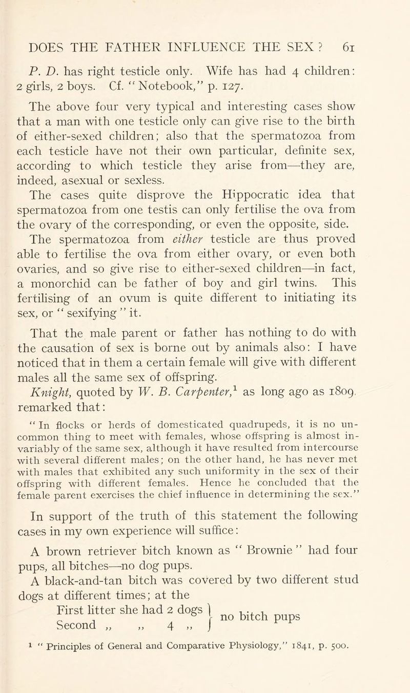 P. D. has right testicle only. Wife has had 4 children: 2 girls, 2 boys. Cf. “ Notebook,” p. 127. The above four very typical and interesting cases show that a man with one testicle only can give rise to the birth of either-sexed children; also that the spermatozoa from each testicle have not their own particular, definite sex, according to which testicle they arise from—they are, indeed, asexual or sexless. The cases quite disprove the Hippocratic idea that spermatozoa from one testis can only fertilise the ova from the ovary of the corresponding, or even the opposite, side. The spermatozoa from either testicle are thus proved able to fertilise the ova from either ovary, or even both ovaries, and so give rise to either-sexed children—in fact, a monorchid can be father of boy and girl twins. This fertilising of an ovum is quite different to initiating its sex, or “ sexifying ” it. That the male parent or father has nothing to do with the causation of sex is borne out by animals also: I have noticed that in them a certain female will give with different males all the same sex of offspring. Knight, quoted by W. B. Carpenter,1 as long ago as 1809, remarked that: “ In flocks or herds of domesticated quadrupeds, it is no un- common thing to meet with females, whose offspring is almost in- variably of the same sex, although it have resulted from intercourse with several different males; on the other hand, he has never met with males that exhibited any such uniformity in the sex of their offspring with different females. Hence he concluded that the female parent exercises the chief influence in determining the sex.” In support of the truth of this statement the following cases in my own experience will suffice: A brown retriever bitch known as “ Brownie” had four pups, all bitches—no dog pups. A black-and-tan bitch was covered by two different stud dogs at different times; at the First litter she had 2 dogs } , . , _ 0 \ no bitch pups Second „ ,, 4 ,, J 1 “ Principles of General and Comparative Physiology,” 1841, p. 500.