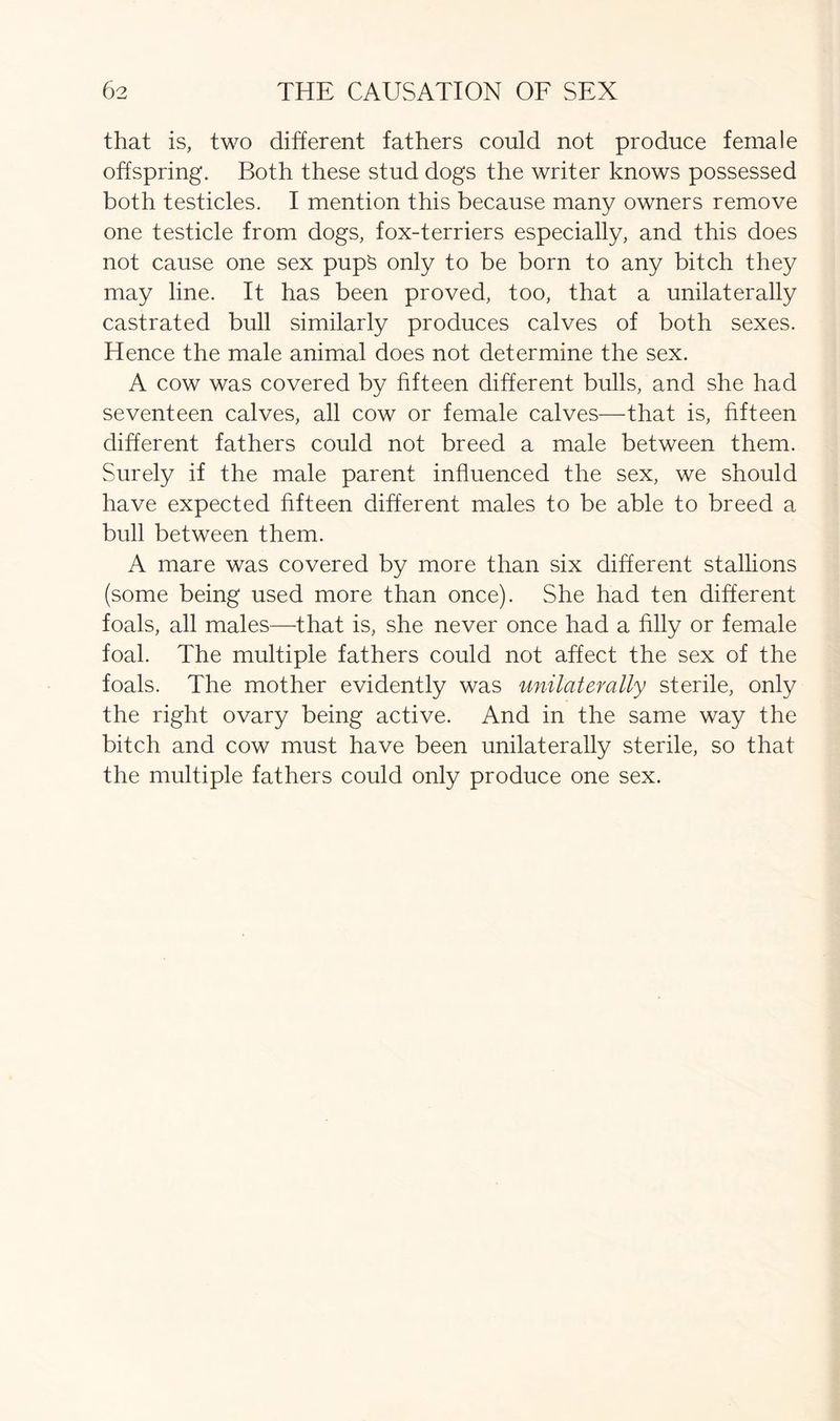 that is, two different fathers could not produce female offspring. Both these stud dogs the writer knows possessed both testicles. I mention this because many owners remove one testicle from dogs, fox-terriers especially, and this does not cause one sex pups only to be born to any bitch they may line. It has been proved, too, that a unilaterally castrated bull similarly produces calves of both sexes. Hence the male animal does not determine the sex. A cow was covered by fifteen different bulls, and she had seventeen calves, all cow or female calves—that is, fifteen different fathers could not breed a male between them. Surely if the male parent influenced the sex, we should have expected fifteen different males to be able to breed a bull between them. A mare was covered by more than six different stallions (some being used more than once). She had ten different foals, all males—that is, she never once had a filly or female foal. The multiple fathers could not affect the sex of the foals. The mother evidently was unilaterally sterile, only the right ovary being active. And in the same way the bitch and cow must have been unilaterally sterile, so that the multiple fathers could only produce one sex.