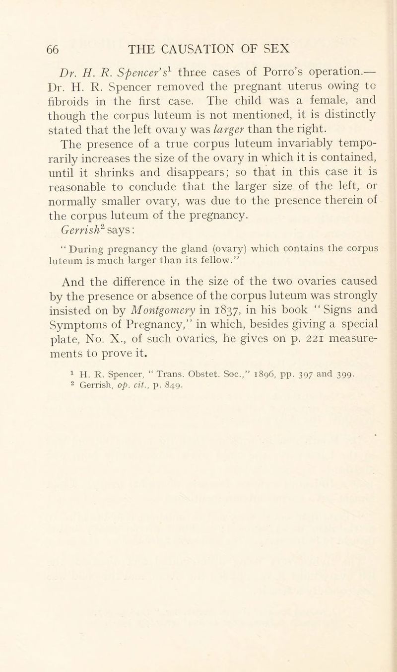 Dr. H. R. Spencer s1 three cases of Porro’s operation.— Dr. H. R. Spencer removed the pregnant uterus owing to fibroids in the first case. The child was a female, and though the corpus luteum is not mentioned, it is distinctly stated that the left ovaiy was larger than the right. The presence of a true corpus luteum invariably tempo- rarily increases the size of the ovary in which it is contained, until it shrinks and disappears; so that in this case it is reasonable to conclude that the larger size of the left, or normally smaller ovary, was due to the presence therein of the corpus luteum of the pregnancy. Gerrish2 says: “During pregnancy the gland (ovary) which contains the corpus luteum is much larger than its fellow.” And the difference in the size of the two ovaries caused by the presence or absence of the corpus luteum was strongly insisted on by Montgomery in 1837, in his book “ Signs and Symptoms of Pregnancy,” in which, besides giving a special plate, No. X., of such ovaries, he gives on p. 221 measure- ments to prove it. 2 Gerrish, op. cit., p. 849.
