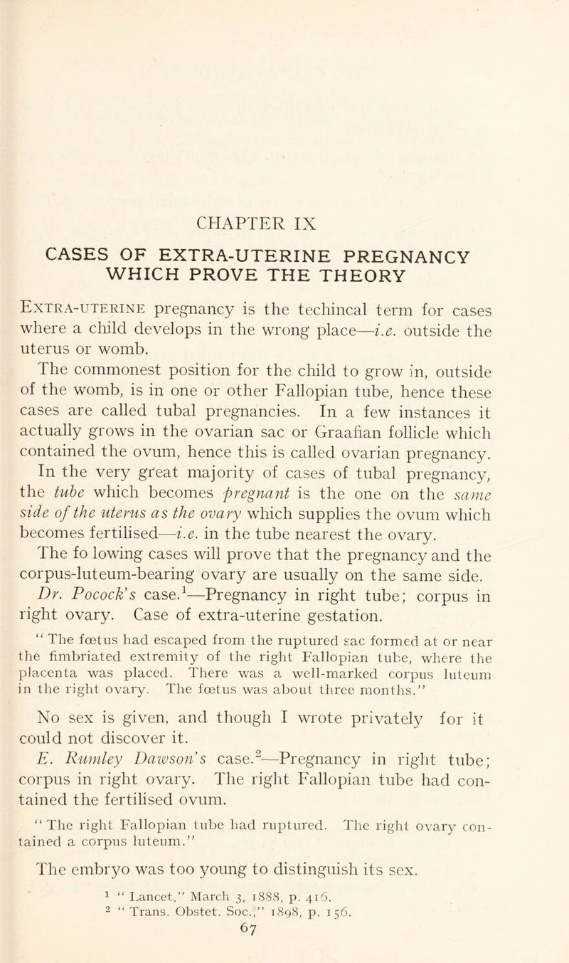 CASES OF EXTRA-UTERINE PREGNANCY WHICH PROVE THE THEORY Extra-uterine pregnancy is the techincal term for cases where a child develops in the wrong place—i.e. outside the uterus or womb. The commonest position for the child to grow in, outside of the womb, is in one or other Fallopian tube, hence these cases are called tubal pregnancies. In a few instances it actually grows in the ovarian sac or Graafian follicle which contained the ovum, hence this is called ovarian pregnancy. In the very great majority of cases of tubal pregnancy, the tube which becomes pregnant is the one on the same side of the uterus as the ovary which supplies the ovum which becomes fertilised—i.e. in the tube nearest the ovary. The fo lowing cases will prove that the pregnancy and the corpus-luteum-bearing ovary are usually on the same side. Dr. Pocock’s case.1—Pregnancy in right tube; corpus in right ovary. Case of extra-uterine gestation. “ The foetus had escaped from the ruptured sac formed at or near the fimbriated extremity of the right Fallopian tube, where the placenta was placed. There was a well-marked corpus luteum in the right ovary. The foetus was about three months.” No sex is given, and though I wrote privately for it could not discover it. E. Rumley Dawson’s case.2—Pregnancy in right tube; corpus in right ovary. The right Fallopian tube had con- tained the fertilised ovum. “The right Fallopian tube had ruptured. The right ovary con- tained a corpus luteum.” The embryo was too young to distinguish its sex. 1 “ Lancet,” March 3, 1888, p. 416. 2 “ Trans. Obstet. Soc.,” 1898, p. 156.