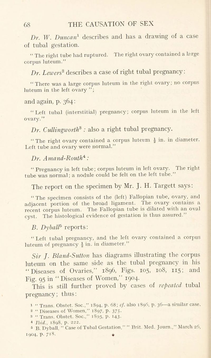 Dr. IE. Duncan1 describes and has a drawing of a case of tubal gestation. “ The right tube had ruptured. The right ovary contained a large corpus luteum.” Dr. Lewers2 describes a case of right tubal pregnancy: “There was a large corpus luteum in the right ovary; no corpus luteum in the left ovary ”; and again, p. 364: “Left tubal (interstitial) pregnancy; corpus luteum in the left ovary.” Dr. Cullingworth3 : also a right tubal pregnancy. “The right ovary contained a corpus luteum J in. in diameter. Left tube and ovary were normal.” Dr. Amand-Routh4: “ Pregnancy in left tube; corpus luteum in left ovary. The right tube was normal; a nodule could be felt on the left tube.” The report on the specimen by Mr. J. H. Targett says: “The specimen consists of the (left) Fallopian tube, ovary, and adjacent portion of the broad ligament. The ovary contains a recent corpus luteum. The Fallopian tube is dilated with an oval cyst. The histological evidence of gestation is thus assured.” B. Dyball5 reports: “Left tubal pregnancy, and the left ovary contained a corpus luteum of pregnancy | in. in diameter.” Sir J. Bland-Sutton has diagrams illustrating the corpus luteum on the same side as the tubal pregnancy in his “ Diseases of Ovaries,” 1896, Figs. 105, 108, 115; and Fig. 95 in Diseases of Women,” 1904. This is still further proved by cases of repeated tubal pregnancy; thus: 1 “ Trans. Obstet. Soc.,” 1894, P- 68; cf. also 1896, p. 36—a similar case. 2 “ Diseases of Women,” 1897, P- 375• s “ Trans. Obstet. Soc.,” 1895, P- x43- 4 Ibid., 1898, p. 222. 5 B. Dyball, “ Case of Tubal Gestation,” “ Brit. Med. Journ.,” March 26, 1904, p. 718. *