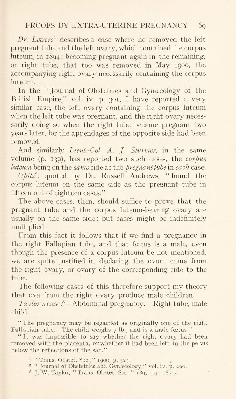 Dr. Lewers1 describes a case where he removed the left pregnant tube and the left ovary, which contained the corpus luteum, in 1894; becoming pregnant again in the remaining, or right tube, that too was removed in May 1900, the accompanying right ovary necessarily containing the corpus luteum. In the Journal of Obstetrics and Gynaecology of the British Empire,” vol. iv. p. 301, I have reported a very similar case, the left ovary containing the corpus luteum when the left tube was pregnant, and the right ovary neces- sarily doing so when the right tube became pregnant two years later, for the appendages of the opposite side had been removed. And similarly Lieut-Col. A. J. Stunner, in the same volume (p. 139), has reported two such cases, the corpus luteum being on the same side as the pregnant tube in each case. Opitz2, quoted by Dr. Russell Andrews, found the corpus luteum on the same side as the pregnant tube in fifteen out of eighteen cases.” The above cases, then, should suffice to prove that the pregnant tube and the corpus luteum-bearing ovary are usually on the same side; but cases might be indefinitely multiplied. From this fact it follows that if we find a pregnancy in the right Fallopian tube, and that foetus is a male, even though the presence of a corpus luteum be not mentioned, we are quite justified in declaring the ovum came from the right ovary, or ovary of the corresponding side to the tube. The following cases of this therefore support my theory that ova from the right ovary produce male children. Taylor s case.3—Abdominal pregnancy. Right tube, male child. “The pregnancy may be regarded as originally one of the right Fallopian tube. The child weighs 7 lb., and is a male foetus.” “ It was impossible to say whether the right ovary had been removed with the placenta, or whether it had been left in the pelvis below the reflections of the sac.” 1 “ Trans. Obstet. Soc.,” 1900, p. 325. 2 “ Journal of Obstetrics and Gynaecology,” vol. iv. p. 290. 3 J. W. Taylor, “Trans. Obstet. Soc.,” 1897, PP- 1B3-5-
