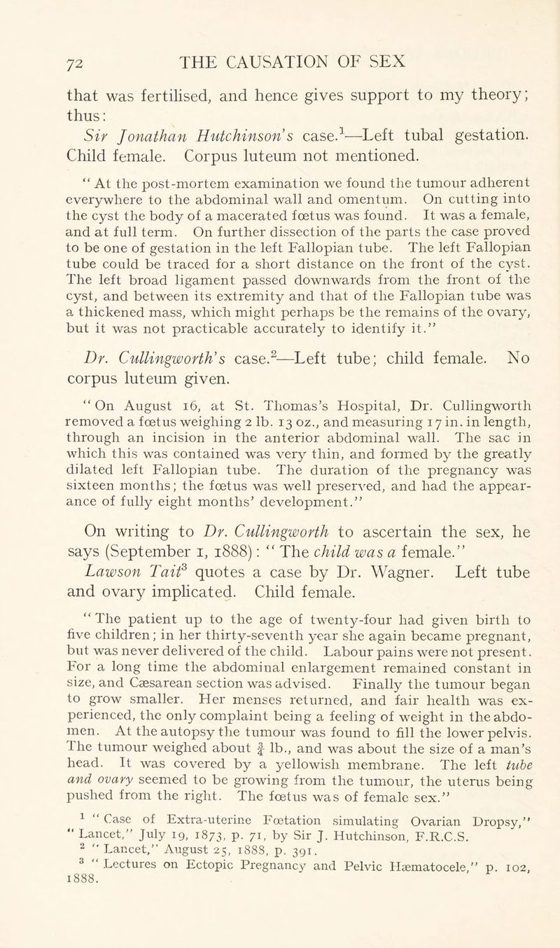that was fertilised, and hence gives support to my theory; thus: Sir Jonathan Hutchinson s case.1-—Left tubal gestation. Child female. Corpus luteum not mentioned. “ At the post-mortem examination we found the tumour adherent everywhere to the abdominal wall and omentum. On cutting into the cyst the body of a macerated foetus was found. It was a female, and at full term. On further dissection of the parts the case proved to be one of gestation in the left Fallopian tube. The left Fallopian tube could be traced for a short distance on the front of the cyst. The left broad ligament passed downwards from the front of the cyst, and between its extremity and that of the Fallopian tube was a thickened mass, which might perhaps be the remains of the ovary, but it was not practicable accurately to identify it.” Dr. Cullingworth's case.2—Left tube; child female. No corpus luteum given. “ On August 16, at St. Thomas’s Hospital, Dr. Cullingworth removed a foetus weighing 2 lb. 13 oz., and measuring 17 in. in length, through an incision in the anterior abdominal wall. The sac in which this was contained was very thin, and formed by the greatly dilated left Fallopian tube. The duration of the pregnancy was sixteen months; the foetus was well preserved, and had the appear- ance of fully eight months’ development.” On writing to Dr. Cullingworth to ascertain the sex, he says (September 1, 1888): “ The child was a female.” Lawson Tait3 quotes a case by Dr. Wagner. Left tube and ovary implicated. Child female. “The patient up to the age of twenty-four had given birth to live children; in her thirty-seventh year she again became pregnant, but was never delivered of the child. Labour pains were not present. For a long time the abdominal enlargement remained constant in size, and Caesarean section was advised. Finally the tumour began to grow smaller. Her menses returned, and fair health was ex- perienced, the only complaint being a feeling of weight in the abdo- men. At the autopsy the tumour was found to fill the lower pelvis, the tumour weighed about f- lb., and was about the size of a man’s head. It was covered by a yellowish membrane. The left tube and ovary seemed to be growing from the tumour, the uterus being pushed from the right. The foetus was of female sex.” 1 “ Case of Extra-uterine Foetation simulating Ovarian Dropsy, “ Lancet,” July 19, 1873, P- 7b by Sir J. Hutchinson, F.R.C.S. 2 Lancet,” August 25, 1888, p. 391. 3 Lectures on Ectopic Pregnancy and Pelvic Hsematocele,” p. 102, 1888.