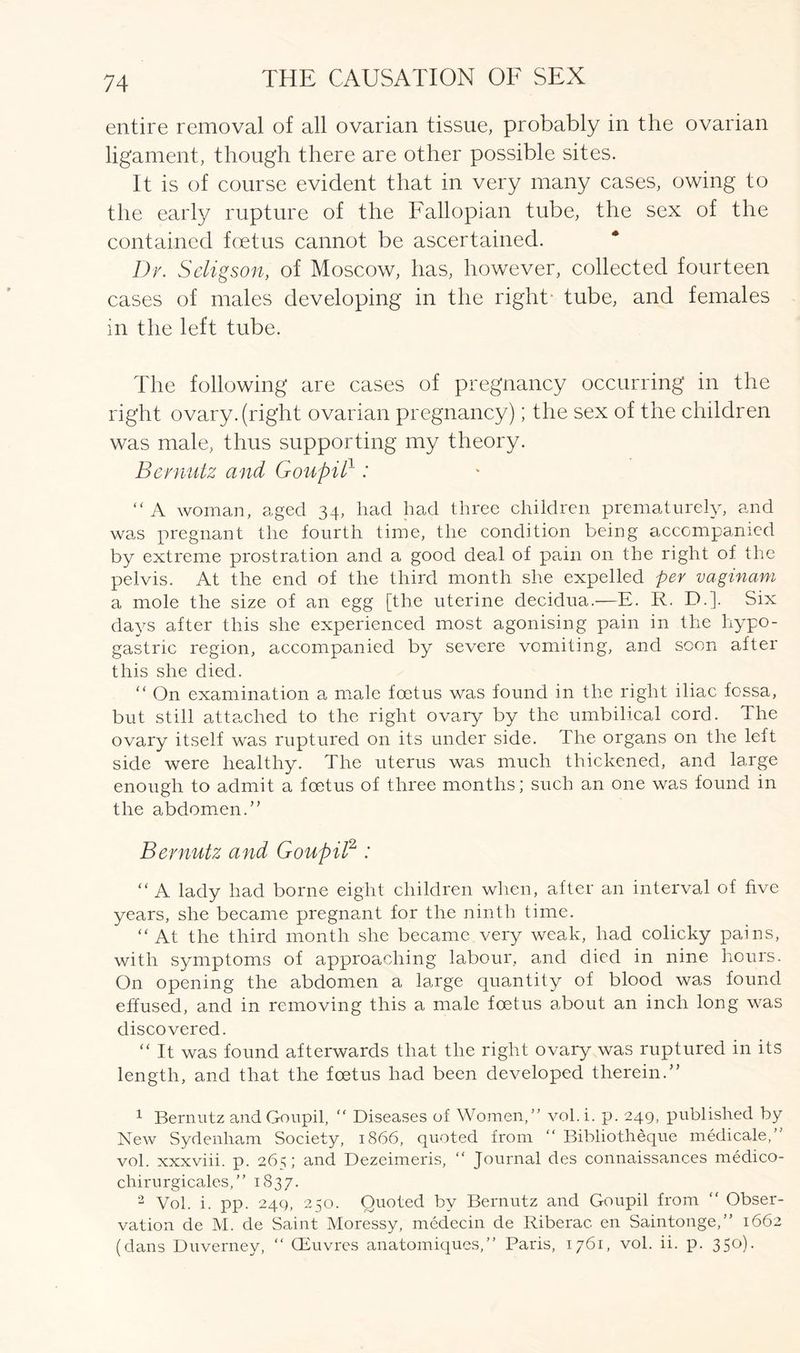 entire removal of all ovarian tissue, probably in the ovarian ligament, though there are other possible sites. It is of course evident that in very many cases, owing to the early rupture of the Fallopian tube, the sex of the contained foetus cannot be ascertained. Dr. Seligson, of Moscow, has, however, collected fourteen cases of males developing in the right- tube, and females in the left tube. The following are cases of pregnancy occurring in the right ovary, (right ovarian pregnancy); the sex of the children was male, thus supporting my theory. Bernutz and Goupil1: “ A woman, aged 34, had had three children prematurely, and was pregnant the fourth time, the condition being accompanied by extreme prostration and a good deal of pain on the right of the pelvis. At the end of the third month she expelled per vaginam a mole the size of an egg [the uterine decidua.—E. R. D.]. Six days after this she experienced most agonising pain in the hypo- gastric region, accompanied by severe vomiting, and soon after this she died. “ On examination a male foetus was found in the right iliac fossa, but still attached to the right ovary by the umbilical cord. The ovary itself was ruptured on its under side. The organs on the left side were healthy. The uterus was much thickened, and large enough to admit a foetus of three months; such an one was found in the abdomen.” Bernutz and Goupil2 : “ A lady had borne eight children when, after an interval of five years, she became pregnant for the ninth time. “At the third month she became very weak, had colicky pains, with symptoms of approaching labour, and died in nine hours. On opening the abdomen a large quantity of blood was found effused, and in removing this a male foetus about an inch long was discovered. “ It was found afterwards that the right ovary was ruptured in its length, and that the foetus had been developed therein.” 1 Bernutz and Goupil, “ Diseases of Women,” vol.i. p. 249, published by New Sydenham Society, 1866, quoted from “ Bibliotheque medicale,” vol. xxxviii. p. 265; and Dezeimeris, “ Journal des connaissances medico- chirurgicales,” 1837. 2 Vol. i. pp. 249, 250. Quoted by Bernutz and Goupil from “ Obser- vation de M. de Saint Moressy, medecin de Riberac. en Saintonge,” 1662 (dans Duverney, “ (Euvres anatomiques,” Paris, 1761, vol. ii. p. 350).