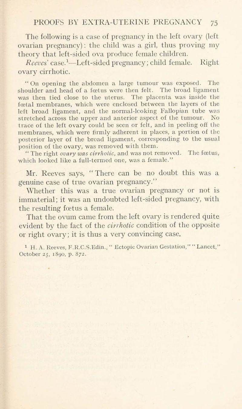 The following is a case of pregnancy in the left ovary (left ovarian pregnancy): the child was a girl, thus proving my theory that left-sided ova produce female children. Reeves' case.1—Left-sided pregnancy; child female. Right ovary cirrhotic. “ On opening tlie abdomen a large tumour was exposed. The shoulder and head of a foetus were then felt. The broad ligament was then tied close to the uterus. The placenta was inside the foetal membranes, which were enclosed between the layers of the left broad ligament, and the normal-looking Fallopian tube was stretched across the upper and anterior aspect of the tumour. No trace of the left ovary could be seen or felt, and in peeling off the membranes, which were firmly adherent in places, a portion of the posterior layer of the broad ligament, corresponding to the usual position of the ovary, was removed with them. “ The right ovary was cirrhotic, and was not removed. The foetus, which looked like a full-termed one, was a female.” Mr. Reeves says, “ There can be no doubt this was a genuine case of true ovarian pregnancy.” Whether this was a true ovarian pregnancy or not is immaterial; it was an undoubted left-sided pregnancy, with the resulting foetus a female. That the ovum came from the left ovary is rendered quite evident by the fact of the cirrhotic condition of the opposite or right ovary; it is thus a very convincing case, 1 H. A. Reeves, F.R.C.S.Edin., “ Ectopic Ovarian Gestation,” “ Lancet,” October 25, 1890, p. 872.