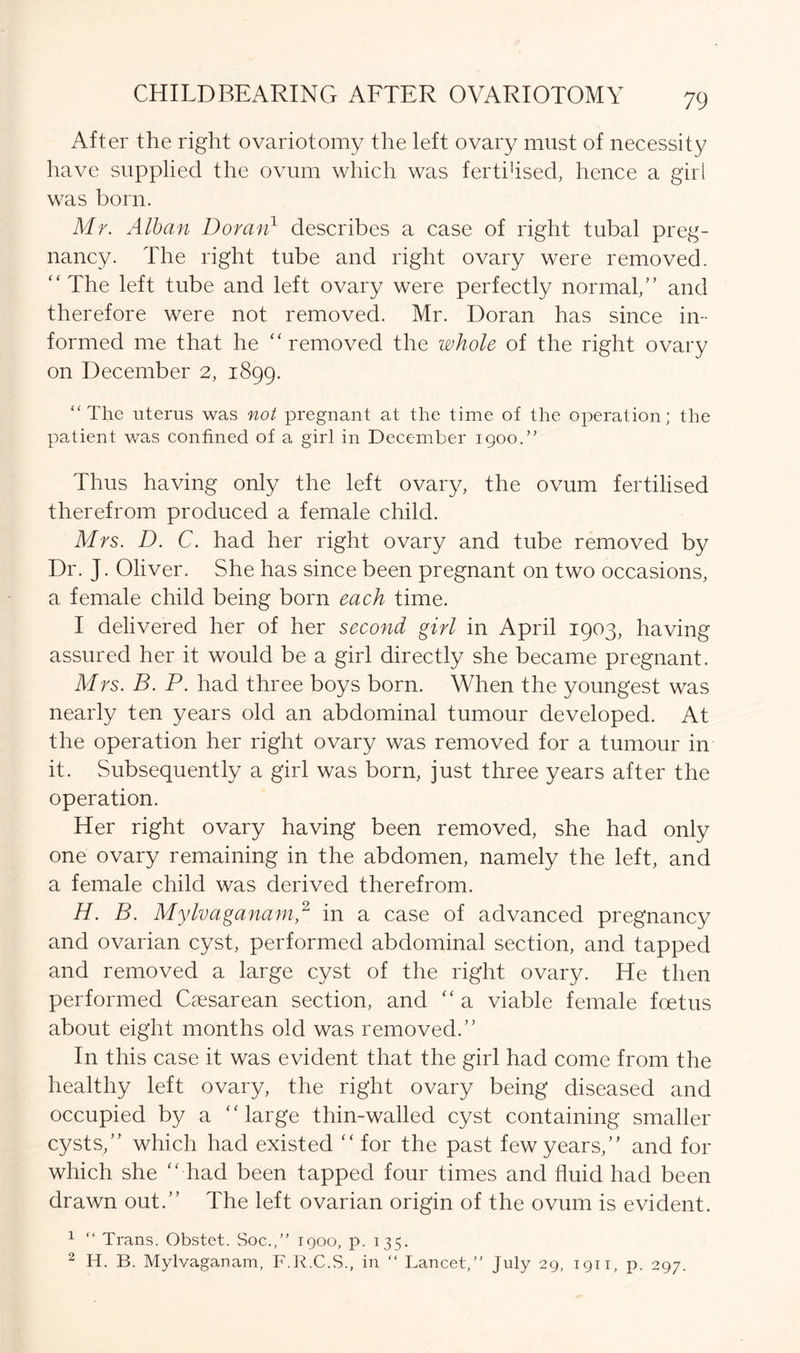 After the right ovariotomy the left ovary must of necessity have supplied the ovum which was fertiflsed, hence a girl was born. Mr. Alban Doran1 describes a case of right tubal preg- nancy. The right tube and right ovary were removed. “The left tube and left ovary were perfectly normal/’ and therefore were not removed. Mr. Doran has since in- formed me that he “removed the whole of the right ovary on December 2, 1899. “The uterus was not pregnant at the time of the operation; the patient was confined of a girl in December 1900.” Thus having only the left ovary, the ovum fertilised therefrom produced a female child. Mrs. D. C. had her right ovary and tube removed by Dr. J. Oliver. She has since been pregnant on two occasions, a female child being born each time. I delivered her of her second girl in April 1903, having assured her it would be a girl directly she became pregnant. Mrs. B. P. had three boys born. When the youngest was nearly ten years old an abdominal tumour developed. At the operation her right ovary was removed for a tumour in it. Subsequently a girl was born, just three years after the operation. Her right ovary having been removed, she had only one ovary remaining in the abdomen, namely the left, and a female child was derived therefrom. H. B. Mylvaganam,2 in a case of advanced pregnancy and ovarian cyst, performed abdominal section, and tapped and removed a large cyst of the right ovary. He then performed Caesarean section, and “ a viable female foetus about eight months old was removed.” In this case it was evident that the girl had come from the healthy left ovary, the right ovary being diseased and occupied by a “large thin-walled cyst containing smaller cysts,” which had existed “ for the past few years,” and for which she “ had been tapped four times and fluid had been drawn out.” The left ovarian origin of the ovum is evident. 1 “ Trans. Obstet. Soc.,” 1900, p. 135. 2 H. B. Mylvaganam, F.R.C.S., in “ Lancet, July 29, 1911, p. 297.