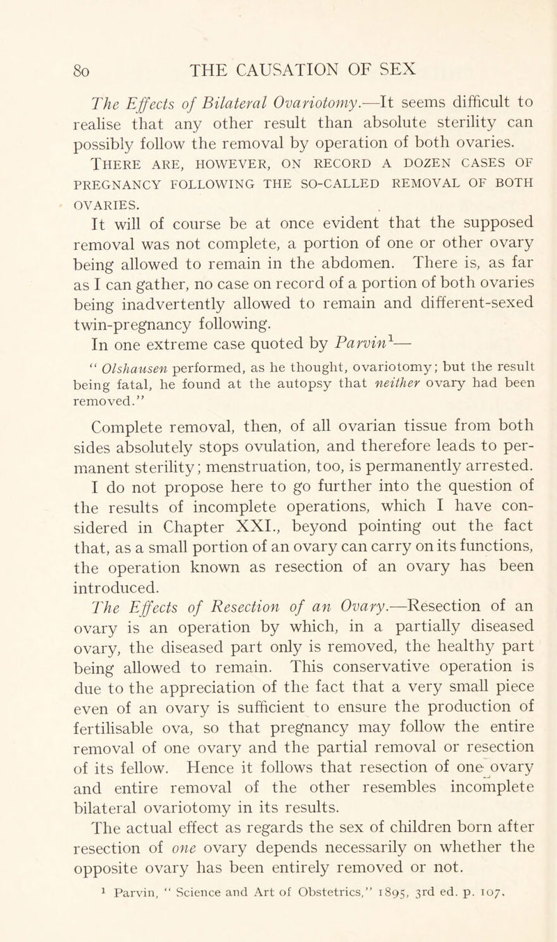 The Effects of Bilateral Ovariotomy.—It seems difficult to realise that any other result than absolute sterility can possibly follow the removal by operation of both ovaries. There are, however, on record a dozen cases of PREGNANCY FOLLOWING THE SO-CALLED REMOVAL OF BOTH OVARIES. It will of course be at once evident that the supposed removal was not complete, a portion of one or other ovary being allowed to remain in the abdomen. There is, as far as I can gather, no case on record of a portion of both ovaries being inadvertently allowed to remain and different-sexed twin-pregnancy following. In one extreme case quoted by Parvin1— “ Olshausen performed, as he thought, ovariotomy; but the result being fatal, he found at the autopsy that neither ovary had been removed.” Complete removal, then, of all ovarian tissue from both sides absolutely stops ovulation, and therefore leads to per- manent sterility; menstruation, too, is permanently arrested. I do not propose here to go further into the question of the results of incomplete operations, which I have con- sidered in Chapter XXI., beyond pointing out the fact that, as a small portion of an ovary can carry on its functions, the operation known as resection of an ovary has been introduced. The Effects of Resection of an Ovary.-—Resection of an ovary is an operation by which, in a partially diseased ovary, the diseased part only is removed, the healthy part being allowed to remain. This conservative operation is due to the appreciation of the fact that a very small piece even of an ovary is sufficient to ensure the production of fertilisable ova, so that pregnancy may follow the entire removal of one ovary and the partial removal or resection of its fellow. Hence it follows that resection of one ovary and entire removal of the other resembles incomplete bilateral ovariotomy in its results. The actual effect as regards the sex of children born after resection of one ovary depends necessarily on whether the opposite ovary has been entirely removed or not. 1 Parvin, “ Science and Art of Obstetrics,” 1895, 3rd ed. p. 107,