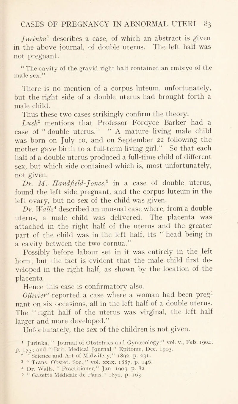 Jurinka1 describes a case, of which an abstract is given in the above journal, of double uterus. The left half was not pregnant. “ The cavity of the gravid right half contained an embryo of the male sex. ” There is no mention of a corpus luteum, unfortunately, but the right side of a double uterus had brought forth a male child. Thus these two cases strikingly confirm the theory. Lusk2 mentions that Professor Fordyce Barker had a case of “ double uterus.” “ A mature living male child was born on July 10, and on September 22 following the mother gave birth to a full-term living girl.” So that each half of a double uterus produced a full-time child of different sex, but which side contained which is, most unfortunately, not given. Dr. M. Handfield-Jones,3 in a case of double uterus, found the left side pregnant, and the corpus luteum in the left ovary, but no sex of the child was given. Dr. Walls4 described an unusual case where, from a double uterus, a male child was delivered. The placenta was attached in the right half of the uterus and the greater part of the child was in the left half, its “ head being in a cavity between the two cornua.” Possibly before labour set in it was entirely in the left horn; but the fact is evident that the male child hrst de- veloped in the right half, as shown by the location of the placenta. Hence this case is confirmatory also. Ollivier5 reported a case where a woman had been preg- nant on six occasions, all in the left half of a double uterus. The “right half of the uterus was virginal, the left half larger and more developed.” Unfortunately, the sex of the children is not given. 1 jurinka, “ Journal of Obstetrics and Gynaecology/’ vol. v., Feb. 1904. p. 173; and “ Brit. Medical Journal,” Epitome, Dec. 1903. 2 “ Science and Art of Midwifery,” 1892, p. 231. 3 “ Trans. Obstet. Soc.,” vol. xxix. 1887, p. 146. 4 Dr. Walls, “ Practitioner,” Jan. 1903, p. 82 5 “ Gazette Medicale de Paris,” 1872, p. 163.