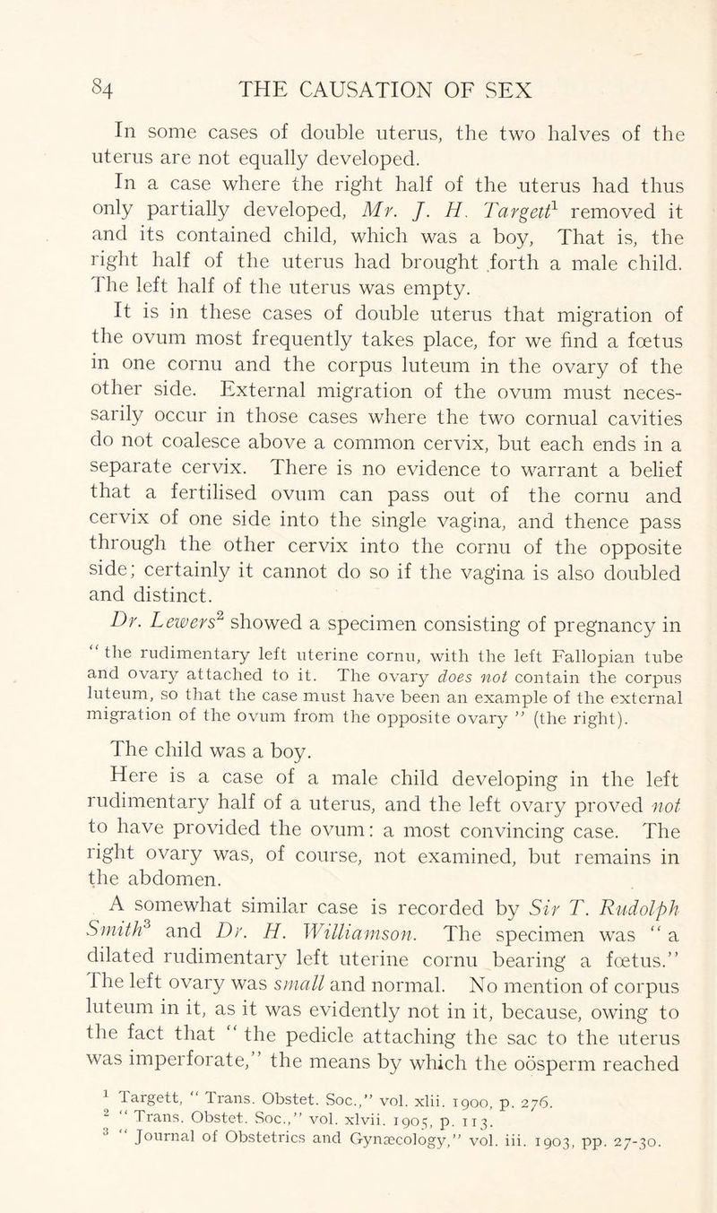 In some cases of double uterus, the two halves of the uterus are not equally developed. In a case where the right half of the uterus had thus only partially developed, Mr. J. H. Targett1 removed it and its contained child, which was a boy, That is, the right half of the uterus had brought forth a male child. The left half of the uterus was empty. It is in these cases of double uterus that migration of the ovum most frequently takes place, for we find a foetus in one cornu and the corpus luteum in the ovary of the other side. External migration of the ovum must neces- sarily occur in those cases where the two cornual cavities do not coalesce above a common cervix, but each ends in a separate cervix. There is no evidence to warrant a belief that a fertilised ovum can pass out of the cornu and cervix of one side into the single vagina, and thence pass through the other cervix into the cornu of the opposite side; certainly it cannot do so if the vagina is also doubled and distinct. Dr. Lewers2 showed a specimen consisting of pregnancy in “ the rudimentary left uterine cornu, with the left Fallopian tube and ovary attached to it. The ovary does not contain the corpus luteum, so that the case must have been an example of the external migration of the ovum from the opposite ovary ” (the right). The child was a boy. Here is a case of a male child developing in the left rudimentary half of a uterus, and the left ovary proved not to have provided the ovum: a most convincing case. The right ovary was, of course, not examined, but remains in the abdomen. A somewhat similar case is recorded by Sir T. Rudolph Smith3 and Dr. H. Williamson. The specimen was “ a dilated rudimentary left uterine cornu bearing a foetus.” The left ovary was small and normal. No mention of corpus luteum in it, as it was evidently not in it, because, owing to the fact that “ the pedicle attaching the sac to the uterus was imperforate,” the means by which the oosperm reached 1 bargett, Trans. Obstet. Soc.,” vol. xlii. igoo, p. 276. Trans. Obstet. Soc.,” vol. xlvii. 1903, p. 113. Journal of Obstetrics and Gynaecology,” vol. iii. 1903, pp. 27-30.
