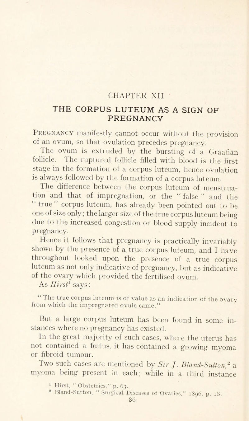 THE CORPUS LUTEUM AS A SIGN OF PREGNANCY Pregnancy manifestly cannot occur without the provision of an ovum, so that ovulation precedes pregnancy. The ovum is extruded by the bursting of a Graahan follicle. The ruptured follicle filled with blood is the hrst stage in the formation of a corpus luteum, hence ovulation is always followed by the formation of a corpus luteum. The difference between the corpus luteum of menstrua- tion and that of impregnation, or the “ false ” and the “ true ” corpus luteum, has already been pointed out to be one of size only; the larger size of the true corpus luteum being due to the increased congestion or blood supply incident to pregnancy. Hence it follows that pregnancy is practically invariably shown by the presence of a true corpus luteum, and I have throughout looked upon the presence of a true corpus luteum as not only indicative of pregnancy, but as indicative of the ovary which provided the fertilised ovum. As Hirst1 says: “ Ihe true corpus luteum is of value as an indication of the ovary from which the impregnated ovule came. But a large corpus luteum has been found in some in- stances where no pregnancy has existed. In the great majority of such cases, where the uterus has not contained a foetus, it has contained a growing myoma or fibroid tumour. Iwo such cases are mentioned by Sir J. Bland-Sutton,2 a myoma being present in each; while in a third instance 1 Hirst, “ Obstetrics, p. 63. 2 Bland-Sutton, “ Surgical Diseases of Ovaries, 1896, p. 18.